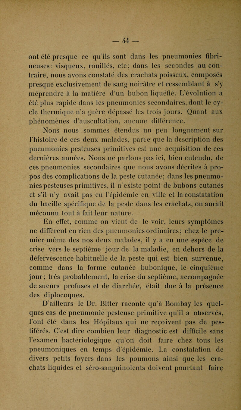 — U ont été presque ce qu’ils sont dans les pneumonies fibri¬ neuses : visqueux, rouillés, etc; dans les secondes au con¬ traire, nous avons constaté des crachats poisseux, composés presque exclusivement de sang noirâtre et ressemblant à s’y méprendre à la matière d’un bubon liquéfié. L’évolution a été plus rapide dans les pneumonies secondaires, dont le cy¬ cle thermique n’a guère dépassé les trois jours. Quant aux phénomènes d’auscultation, aucune différence. Nous nous sommes étendus un peu longuement sur l’histoire de ces deux malades, parce que la description des pneumonies pesteuses primitives est une acquisition de ces dernières années. Nous ne parlons pas ici, bien entendu, de ces pneumonies secondaires que nous avons décrites à pro¬ pos des complications de la peste cutanée; dans les pneumo¬ nies pesteuses primitives, il n’existe point de bubons cutanés et s’il n’y avait pas eu l’épidémie en ville et la constatation du bacille spécifique de la peste dans les crachats, on aurait méconnu tout à fait leur nature. En effet, comme on vient de le voir, leurs symptômes ne diffèrent en rien des pneumonies ordinaires; chez le pre¬ mier même des nos deux malades, il y a eu une espèce de crise vers le septième jour de la maladie, en dehors de la défervescence habituelle de la peste qui est bien survenue, comme dans la forme cutanée bubonique, le cinquième jour; très probablement, la crise du septième, accompagnée de sueurs profuses et de diarrhée, était due à la présence des diplocoques. D’ailleurs le Dr. Bitter raconte qu’à Bombay les quel¬ ques cas de pneumonie pesteuse primitive qu’il a observés, font été dans les Hôpitaux qui ne reçoivent pas de pes¬ tiférés. C’est dire combien leur diagnostic est difficile sans l’examen bactériologique qu’on doit faire chez tous les pneumoniques en temps d’épidémie. La constatation de divers petits foyers dans les poumons ainsi que les cra¬ chats liquides et séro-sanguinolents doivent pourtant faire