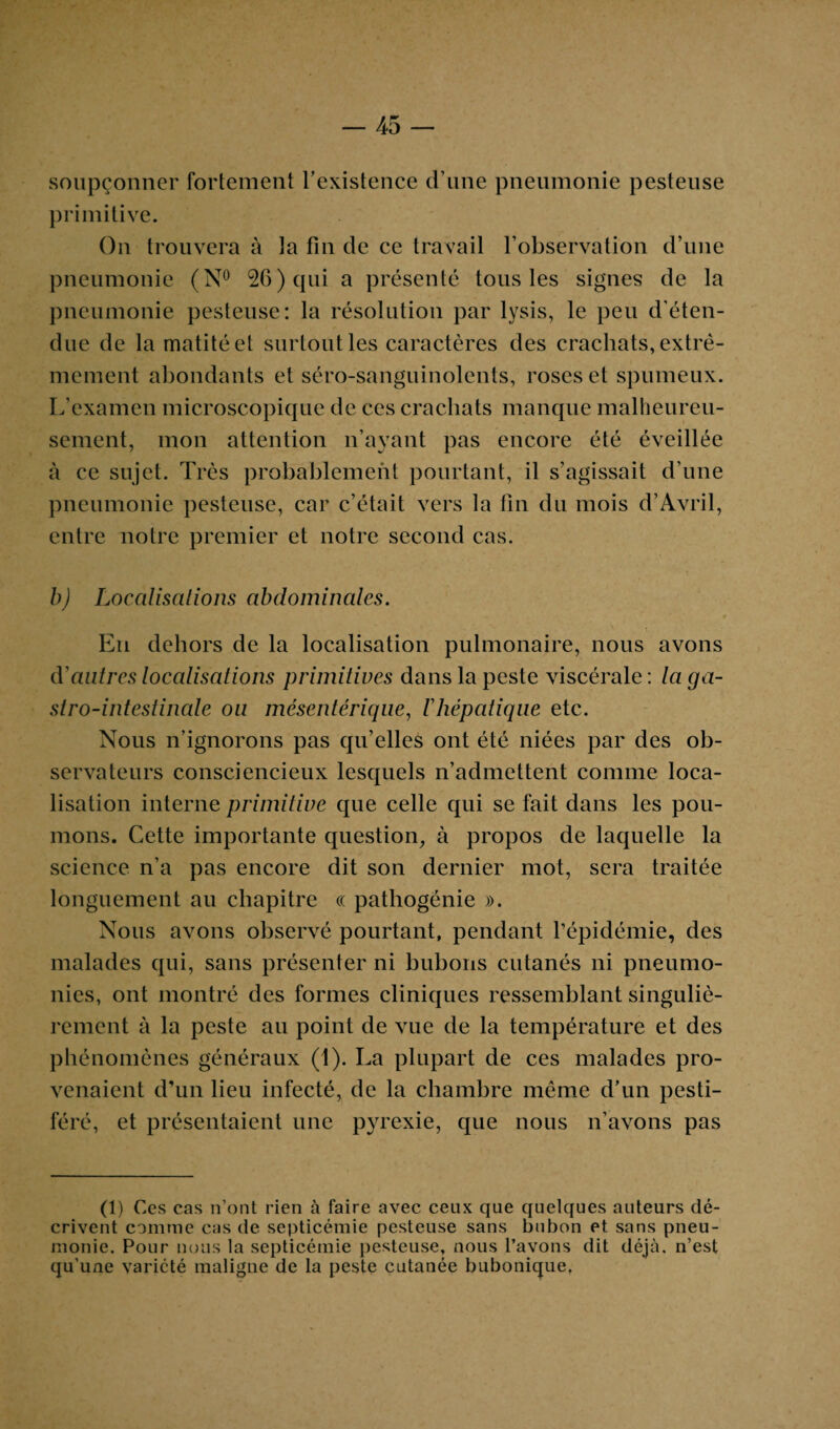 soupçonner fortement l’existence d’une pneumonie pesteuse primitive. On trouvera à la fin de ce travail l’observation d’une pneumonie (N° 26) qui a présenté tous les signes de la pneumonie pesteuse: la résolution par lysis, le peu d’éten¬ due de la matité et surtout les caractères des crachats, extrê¬ mement abondants et séro-sanguinolents, roses et spumeux. L’examen microscopique de ces crachats manque malheureu¬ sement, mon attention n’ayant pas encore été éveillée à ce sujet. Très probablement pourtant, il s’agissait d’une pneumonie pesteuse, car c’était vers la fin du mois d’Avril, entre notre premier et notre second cas. b) Localisations abdominales. En dehors de la localisation pulmonaire, nous avons d'autres localisations primitives dans la peste viscérale : la ga¬ stro-intestinale ou mésentérique, l'hépatique etc. Nous n’ignorons pas qu’elles ont été niées par des ob¬ servateurs consciencieux lesquels n’admettent comme loca¬ lisation interne primitive que celle qui se fait dans les pou¬ mons. Cette importante question, à propos de laquelle la science n’a pas encore dit son dernier mot, sera traitée longuement au chapitre « pathogénie ». Nous avons observé pourtant, pendant l’épidémie, des malades qui, sans présenter ni bubons cutanés ni pneumo¬ nies, ont montré des formes cliniques ressemblant singuliè¬ rement à la peste au point de vue de la température et des phénomènes généraux (1). La plupart de ces malades pro¬ venaient d’un lieu infecté, de la chambre même d’un pesti¬ féré, et présentaient une pyrexie, que nous n’avons pas (1) Ces cas n’ont rien à faire avec ceux que quelques auteurs dé¬ crivent comme cas de septicémie pesteuse sans bubon et sans pneu¬ monie. Pour nous la septicémie pesteuse, nous l’avons dit déjà, n’est qu’une variété maligne de la peste cutanée bubonique.