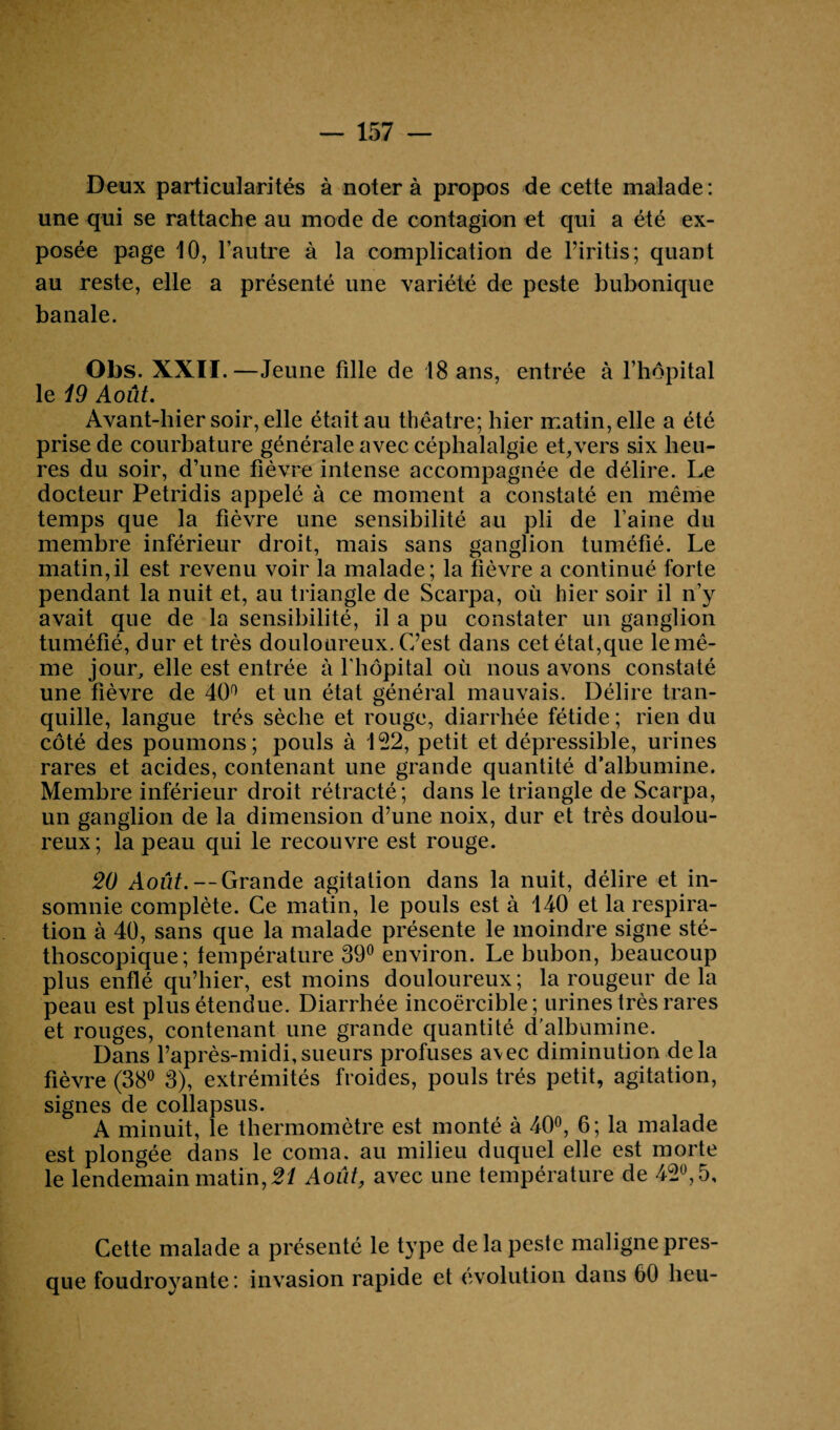 — 157 — Deux particularités à noter à propos de cette malade : une qui se rattache au mode de contagion et qui a été ex¬ posée page 10, l’autre à la complication de l’iritis; quant au reste, elle a présenté une variété de peste bubonique banale. Obs. XXII.—Jeune fille de 18 ans, entrée à l’hôpital le i9 Août. Avant-hier soir, elle était au théâtre; hier matin, elle a été prise de courbature générale avec céphalalgie et,vers six heu¬ res du soir, d’une fièvre intense accompagnée de délire. Le docteur Petridis appelé à ce moment a constaté en même temps que la fièvre une sensibilité au pli de l’aine du membre inférieur droit, mais sans ganglion tuméfié. Le matin,il est revenu voir la malade; la fièvre a continué forte pendant la nuit et, au triangle de Scarpa, où hier soir il n’y avait que de la sensibilité, il a pu constater un ganglion tuméfié, dur et très douloureux. C’est dans cet état,que le mê¬ me jour, elle est entrée à l'hôpital où nous avons constaté une fièvre de 40° et un état général mauvais. Délire tran¬ quille, langue très sèche et rouge, diarrhée fétide ; rien du côté des poumons; pouls à 122, petit et dépressible, urines rares et acides, contenant une grande quantité d’albumine. Membre inférieur droit rétracté; dans le triangle de Scarpa, un ganglion de la dimension d’une noix, dur et très doulou¬ reux ; la peau qui le recouvre est rouge. 20 Août. — Grande agitation dans la nuit, délire et in¬ somnie complète. Ce matin, le pouls est à 140 et la respira¬ tion à 40, sans que la malade présente le moindre signe sté¬ thoscopique; température 39° environ. Le bubon, beaucoup plus enflé qu’hier, est moins douloureux; la rougeur de la peau est plus étendue. Diarrhée incoercible; urines très rares et rouges, contenant une grande quantité d’albumine. Dans l’après-midi,sueurs profuses avec diminution delà fièvre (38° 3), extrémités froides, pouls très petit, agitation, signes de collapsus. A minuit, le thermomètre est monté à 40°, 6; la malade est plongée dans le coma, au milieu duquel elle est morte le lendemain matin, 21 Août, avec une température de 42°, 5, Cette malade a présenté le type delà peste maligne pres¬ que foudroyante: invasion rapide et évolution dans 60 beu-