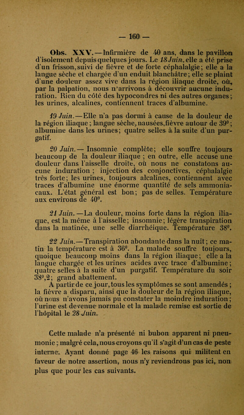 Ofos. XXV. — Infirmière de 40 ans, dans le pavillon d’isolement depuis quelques jours. Le 18 Juin, elle a été prise d’un frisson,suivi de fièvre et de forte céphalalgie; elle a la langue sèche et chargée d’un enduit blanchâtre; elle se plaint d’une douleur assez vive dans la région iliaque droite, où, par la palpation, nous n’arrivons à découvrir aucune indu¬ ration. Rien du côté des hypocondres ni des autres organes ; les urines, alcalines, contiennent traces d’albumine. 19 Juin. — Elle n’a pas dormi à cause de la douleur de la région iliaque; langue sèche,nausées,fièvre autour de 39°; albumine dans les urines; quatre selles à la suite d’un pur¬ gatif. 20 Juin.— Insomnie complète; elle souffre toujours beaucoup de la douleur iliaque ; en outre, elle accuse une douleur dans l’aisselle droite, où nous ne constatons au¬ cune induration ; injection des conjonctives, céphalalgie très forte; les urines, toujours alcalines, contiennent avec traces d’albumine une énorme quantité de sels ammonia¬ caux. L’état général est bon; pas de selles. Température aux environs de 40°. 21 Juin. —La douleur, moins forte dans la région ilia¬ que, est la même à faisselle; insomnie; légère transpiration dans la matinée, une selle diarrhéique. Température 38°. 22 Juin.—Transpiration abondante dans la nuit ; ce ma¬ tin la température est à 36°. La malade souffre toujours, quoique beaucoup moins dans la région iliaque; elle a la langue chargée et les urines acides avec trace d’albumine ; quatre selles à la suite d’un purgatif. Température du soir 38°,2; grand abattement. A partir de ce jour, tous les symptômes se sont amendés ; la fièvre a disparu, ainsi que la douleur de la région iliaque, où nous n’avons jamais pu constater la moindre induration; l’urine est devenue normale et la malade remise est sortie de l’hôpital le 28 Juin. Cette malade n’a présenté ni bubon apparent ni pneu¬ monie ; malgré cela, nous croyons qu’il s’agit d’un cas de peste interne. Ayant donné page 46 les raisons qui militent en faveur de notre assertion, nous n’y reviendrons pas ici, non plus que pour les cas suivants.