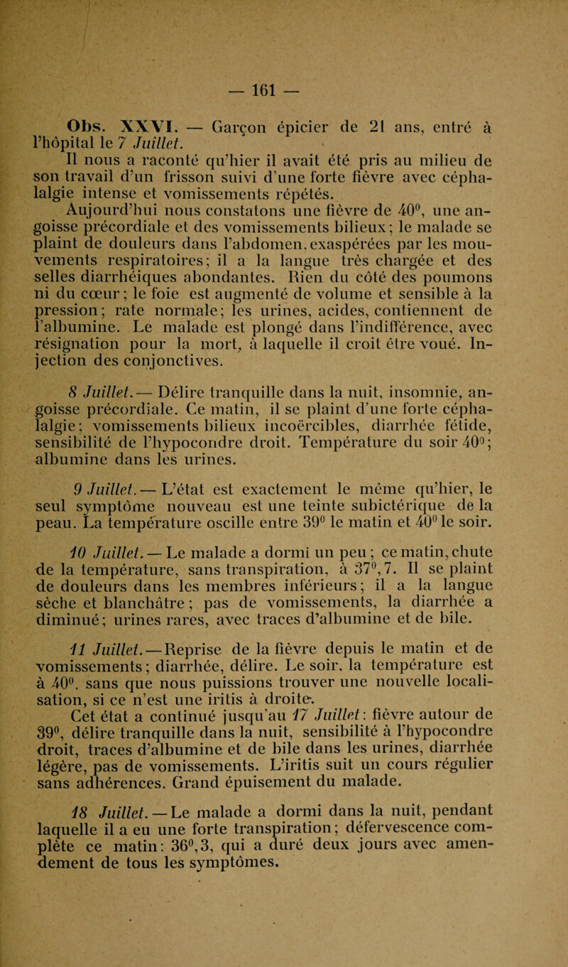 — 161 Obs. XXYÏ. — Garçon épicier de 21 ans, entré à l’hôpital le 7 Juillet. Il nous a raconté qu’hier il avait été pris au milieu de son travail d’un frisson suivi d’une forte fièvre avec cépha¬ lalgie intense et vomissements répétés. Aujourd’hui nous constatons une fièvre de 40°, une an¬ goisse précordiale et des vomissements bilieux; le malade se plaint de douleurs dans l’abdomen, exaspérées par les mou¬ vements respiratoires; il a la langue très chargée et des selles diarrhéiques abondantes. Rien du côté des poumons ni du cœur ; le foie est augmenté de volume et sensible à la pression; rate normale; les urines, acides, contiennent de l’albumine. Le malade est plongé dans l’indifférence, avec résignation pour la mort, à laquelle il croit être voué. In¬ jection des conjonctives. 8 Juillet.— Délire tranquille dans la nuit, insomnie, an¬ goisse précordiale. Ce matin, il se plaint d’une forte cépha¬ lalgie; vomissements bilieux incoercibles, diarrhée fétide, sensibilité de l’hypocondre droit. Température du soir 40°; albumine dans les urines. 9 Juillet. — L’état est exactement le même qu’hier, le seul symptôme nouveau est une teinte subictérique de la peau. La température oscille entre 39° le matin et 40° le soir. 10 Juillet. — Le malade a dormi un peu ; ce matin, chute de la température, sans transpiration, à 37°, 7. Il se plaint de douleurs dans les membres inférieurs ; il a la langue sèche et blanchâtre ; pas de vomissements, la diarrhée a diminué; urines rares, avec traces d’albumine et de bile. 11 Juillet. — Reprise de la fièvre depuis le matin et de vomissements ; diarrhée, délire. Le soir, la température est à 40°, sans que nous puissions trouver une nouvelle locali¬ sation, si ce n’est une iritis à droite. Cet état a continué jusqu’au 17 Juillet : fièvre autour de 39°, délire tranquille dans la nuit, sensibilité à l’hypocondre droit, traces d’albumine et de bile dans les urines, diarrhée légère, pas de vomissements. L’iritis suit un cours régulier sans adhérences. Grand épuisement du malade. 18 Juillet. — Le malade a dormi dans la nuit, pendant laquelle il a eu une forte transpiration ; défervescence com¬ plète ce matin: 36°,3, qui a duré deux jours avec amen¬ dement de tous les symptômes.