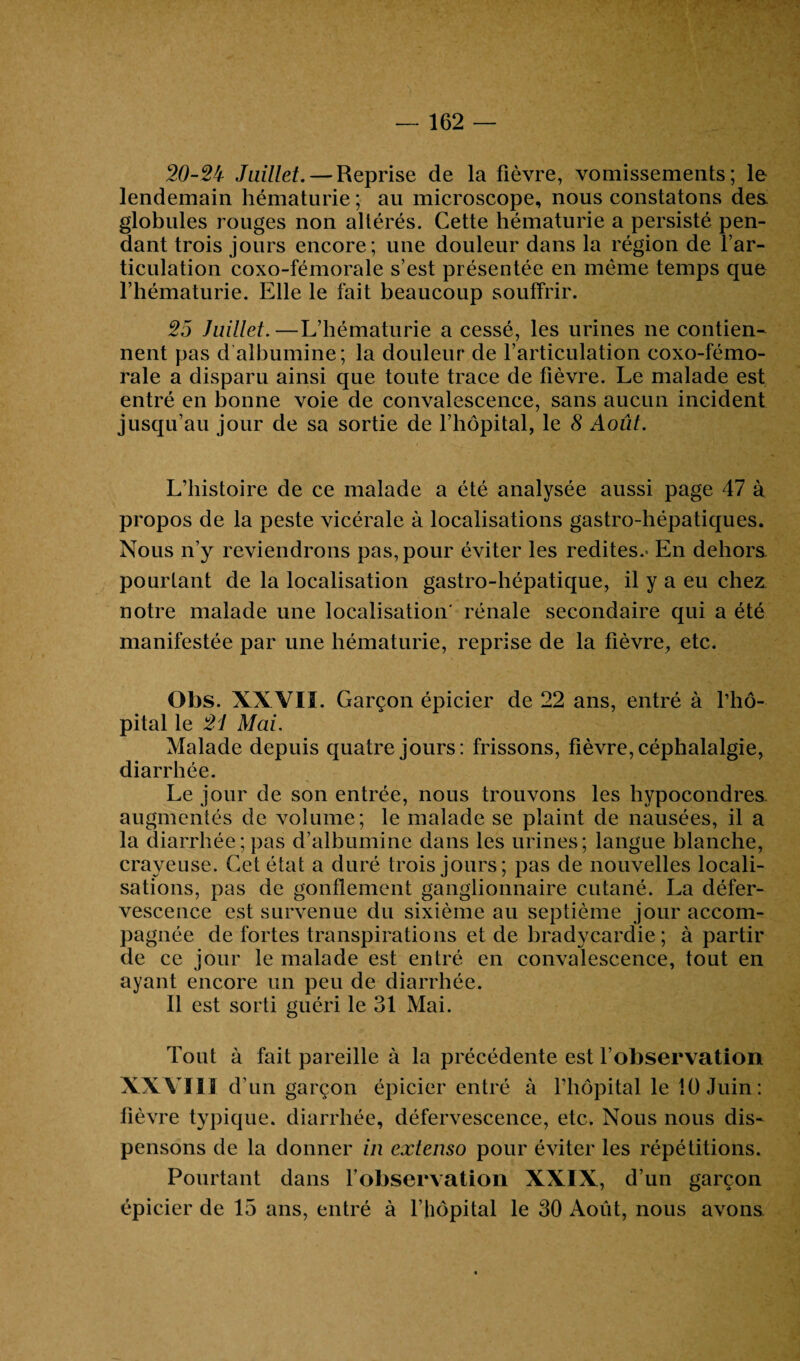 162 — 20-2't Juillet. — Reprise de la fièvre, vomissements; le lendemain hématurie ; au microscope, nous constatons des globules rouges non altérés. Cette hématurie a persisté pen¬ dant trois jours encore; une douleur dans la région de l’ar¬ ticulation coxo-fémorale s’est présentée en même temps que l’hématurie. Elle le fait beaucoup souffrir. 25 Juillet.—L’hématurie a cessé, les urines ne contien¬ nent pas d albumine; la douleur de l’articulation coxo-fémo¬ rale a disparu ainsi que toute trace de fièvre. Le malade est entré en bonne voie de convalescence, sans aucun incident jusqu’au jour de sa sortie de l’hôpital, le 8 Août. L’histoire de ce malade a été analysée aussi page 47 à propos de la peste vicérale à localisations gastro-hépatiques. Nous n’y reviendrons pas, pour éviter les redites.- En dehors, pourtant de la localisation gastro-hépatique, il y a eu chez notre malade une localisation' rénale secondaire qui a été manifestée par une hématurie, reprise de la fièvre, etc. Obs. XXVII. Garçon épicier de 22 ans, entré à l’hô- pital le 21 Mai. Malade depuis quatre jours: frissons, fièvre, céphalalgie, diarrhée. Le jour de son entrée, nous trouvons les hypocondres augmentés de volume; le malade se plaint de nausées, il a la diarrhée;pas d’albumine dans les urines; langue blanche, crayeuse. Cet état a duré trois jours; pas de nouvelles locali¬ sations, pas de gonflement ganglionnaire cutané. La défer¬ vescence est survenue du sixième au septième jour accom¬ pagnée de fortes transpirations et de bradycardie; à partir de ce jour le malade est entré en convalescence, tout en ayant encore un peu de diarrhée. Il est sorti guéri le 31 Mai. Tout à fait pareille à la précédente est l’observation XXVIII d un garçon épicier entré à l’hôpital le 10 Juin: fièvre typique, diarrhée, défervescence, etc. Nous nous dis¬ pensons de la donner in extenso pour éviter les répétitions. Pourtant dans l’observation XXIX, d’un garçon épicier de 15 ans, entré à l’hôpital le 30 Août, nous avons