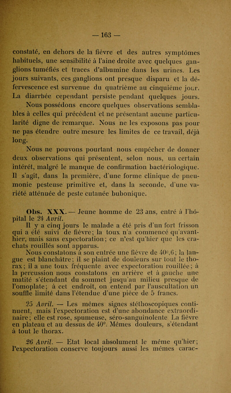 163 constaté, en dehors de la fièvre et des autres symptômes habituels, une sensibilité à faine droite avec quelques gan¬ glions tuméfiés et traces d’albumine dans les urines. Les jours suivants, ces ganglions ont presque disparu et la dé¬ fervescence est survenue du quatrième au cinquième jour. La diarrhée cependant persiste pendant quelques jours. Nous possédons encore quelques observations sembla¬ bles à celles qui précèdent et ne présentant aucune particu¬ larité digne de remarque. Nous ne les exposons pas pour ne pas étendre outre mesure les limites de ce travail, déjà long. Nous ne pouvons pourtant nous empêcher de donner deux observations qui présentent, selon nous, un certain intérêt, malgré le manque de confirmation bactériologique. Il s’agit, dans la première, d'une forme clinique de pneu¬ monie pesteuse primitive et, dans la seconde, d’une va¬ riété atténuée de peste cutanée bubonique. Obs. XXX. — Jeune homme de 23 ans, entré à l'hô¬ pital le 24 Avril. Il y a cinq jours le malade a été pris d’un fort frisson qui a été suivi de fièvre; la toux n’a commencé qu’avant- hier, mais sans expectoration; ce n’est qu’hier que les cra¬ chats rouillés sont apparus. Nous constatons à son entrée une fièvre de 40°,6; la lan¬ gue est blanchâtre; il se plaint de douleurs sur tout le tho¬ rax; il a une toux fréquente avec expectoration rouillée; à la percussion nous constatons en arrière et à gauche une matité s’étendant du sommet jusqu’au milieu presque de l’omoplate; à cet endroit, on entend par l’auscultation un souffle limité dans l’étendue d’une pièce de 5 francs. 25 Avril. — Les mêmes signes stéthoscopiques conti¬ nuent, mais l’expectoration est d’une abondance extraordi¬ naire ; elle est rose, spumeuse, séro-sanguinolente La fièvre en plateau et au dessus de 40°. Mêmes douleurs, s’étendant à tout le thorax. 26 Avril. — Etat local absolument le même qu’hier; l’expectoration conserve toujours aussi les mêmes carac-