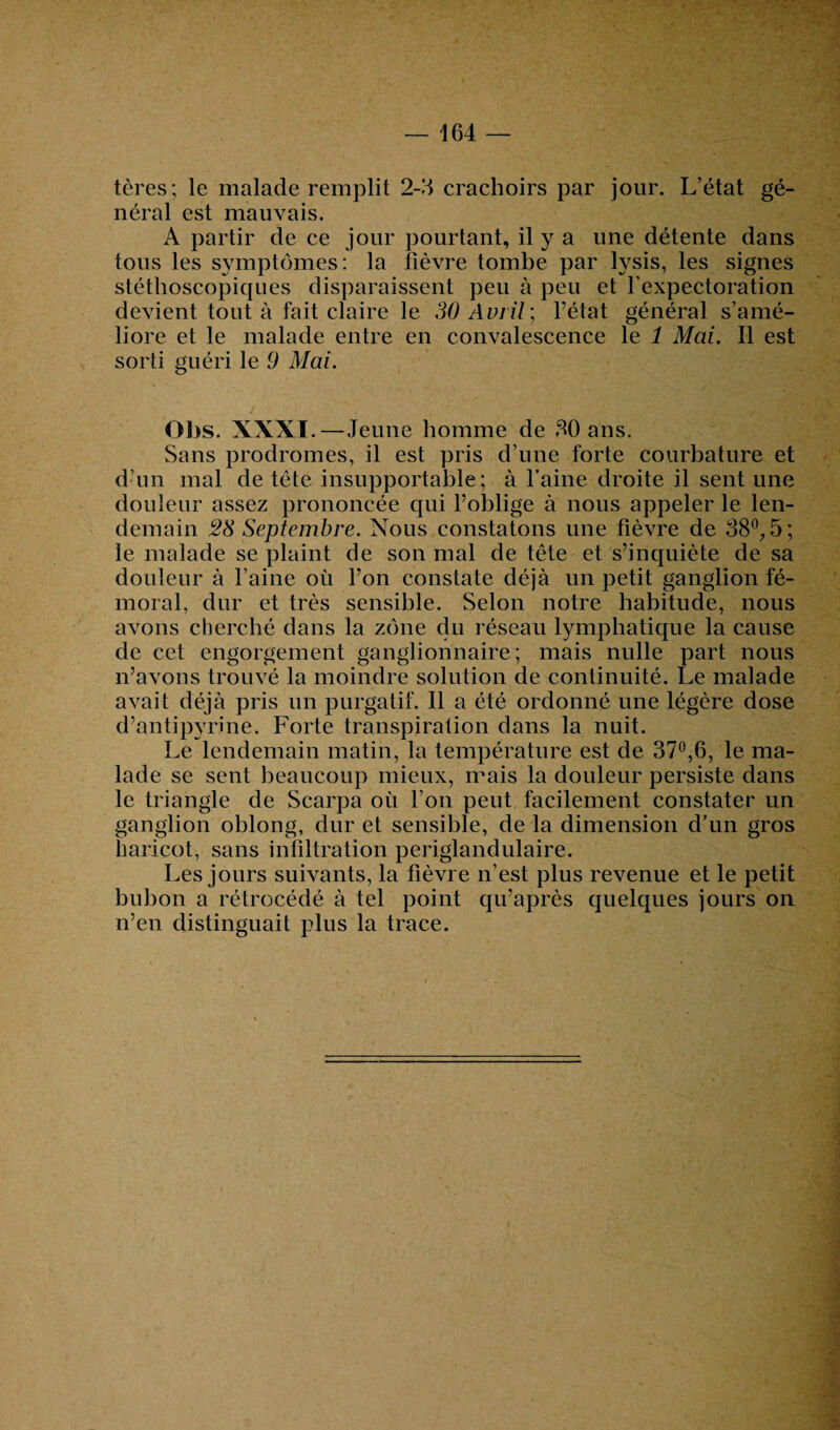 tères; le malade remplit 2-3 crachoirs par jour. L’état gé¬ néral est mauvais. A partir de ce jour pourtant, il y a une détente dans tous les symptômes: la fièvre tombe par lysis, les signes stéthoscopiques disparaissent peu à peu et l’expectoration devient tout à fait claire le 30 Avril’, l’état général s’amé¬ liore et le malade entre en convalescence le 1 Mai. Il est sorti guéri le 9 Mai. Obs. XXXI.—Jeune homme de 30 ans. Sans prodromes, il est pris d’une forte courbature et d’un mal de tête insupportable; à l’aine droite il sent une douleur assez prononcée qui l’oblige à nous appeler le len¬ demain 28 Septembre. Nous constatons une fièvre de 38°, 5; le malade se plaint de son mal de tête et s’inquiète de sa douleur à l’aine où l’on constate déjà un petit ganglion fé¬ moral, dur et très sensible. Selon notre habitude, nous avons cherché dans la zone du réseau lymphatique la cause de cet engorgement ganglionnaire; mais nulle part nous n’avons trouvé la moindre solution de continuité. Le malade avait déjà pris un purgatif. Il a été ordonné une légère dose d’antipyrine. Forte transpiration dans la nuit. Le lendemain matin, la température est de 37°,6, le ma¬ lade se sent beaucoup mieux, mais la douleur persiste dans le triangle de Scarpa où l’on peut facilement constater un ganglion oblong, dur et sensible, de la dimension d’un gros haricot, sans infiltration periglandulaire. Les jours suivants, la fièvre n’est plus revenue et le petit bubon a rétrocédé à tel point qu’après quelques jours on n’en distinguait plus la trace.