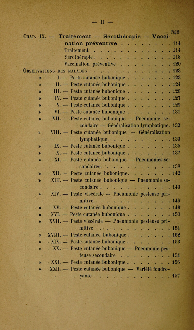 — II Pages. Ciiap. IX. — Traitement — Sérothérapie — Vacci¬ nation préventive.114 Traitement.114 Sérothérapie.118 Vaccination préventive.120 Observations des malades ..123 d I. — Peste cutanée bubonique.123 » II. — Peste cutanée bubonique.124 » III. — Peste cutanée bubonique.126 » IV. — Peste cutanée bubonique.127 » V.— Peste cutanée bubonique.129 » VI. — Peste cutanée bubonique.131 » VII. — Peste cutanée bubonique — Pneumonie se¬ condaire — Généralisation lymphatique. 132 » VIII. — Peste cutanée bubonique — Généralisation lymphatique. ... 133 » IX. — Peste cutanée bubonique.135 » X. — Peste cutanée bubonique . 137 » XI. — Peste cutanée bubonique — Pneumonies se¬ condaires. . , . . 138 » XII. — Peste cutanée buboniqne.142 » d XIII. — Peste cutanée bubonique — Pneumonie se¬ condaire .143 » XIV. — Peste viscérale — Pneumonie pesteuse pri¬ mitive. . 146 » XV. — Peste cutanée bubonique.148 m XVI. — Peste cutanée bubonique.150 » XVII.— Peste viscérale — Pneumonie pesteuse pri¬ mitive ..151 » XVIII.— Peste cutanée bubonique.152 » » XIX. — Peste cutanée bubonique.153 » XX. — Peste cutanée bubonique — Pneumonie pes¬ teuse secondaire.154 » XXI. — Peste cutanée bubonique.156 » XXII.»— Peste cutanée bubonique — Variété foudro- » yante .. 157