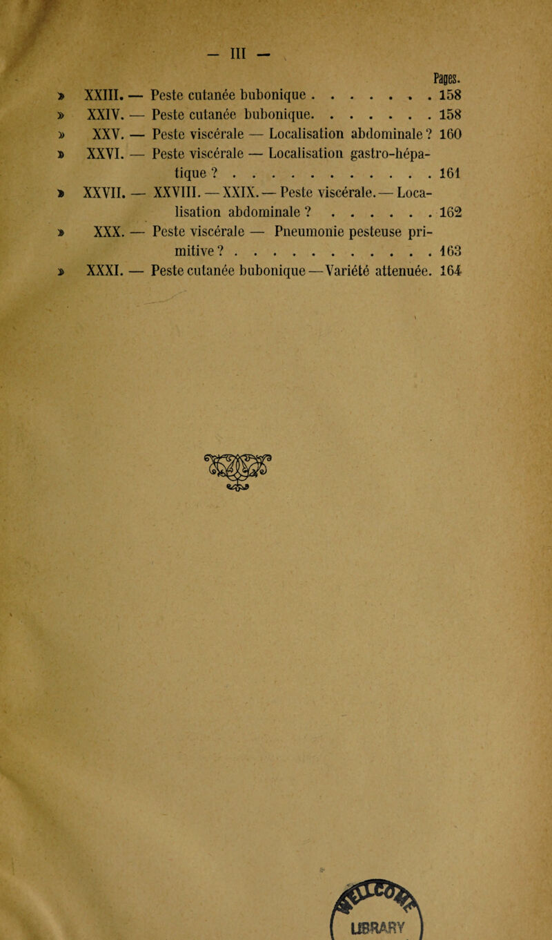 < V III Pages. » XXIII. — Peste cutanée bubonique.. . 158 » XXIV. — Peste cutanée bubonique.158 » XXV. — Peste viscérale — Localisation abdominale ? 160 » XXVI. — Peste viscérale — Localisation gastro-hépa¬ tique ?.161 * XXVII. — XXVIII. — XXIX.— Peste viscérale.— Loca¬ lisation abdominale ?.162 » XXX. — Peste viscérale — Pneumonie pesteuse pri¬ mitive? .463 » XXXI.— Peste cutanée bubonique—Variété atténuée. 164 \ Ü8SSÀH Y