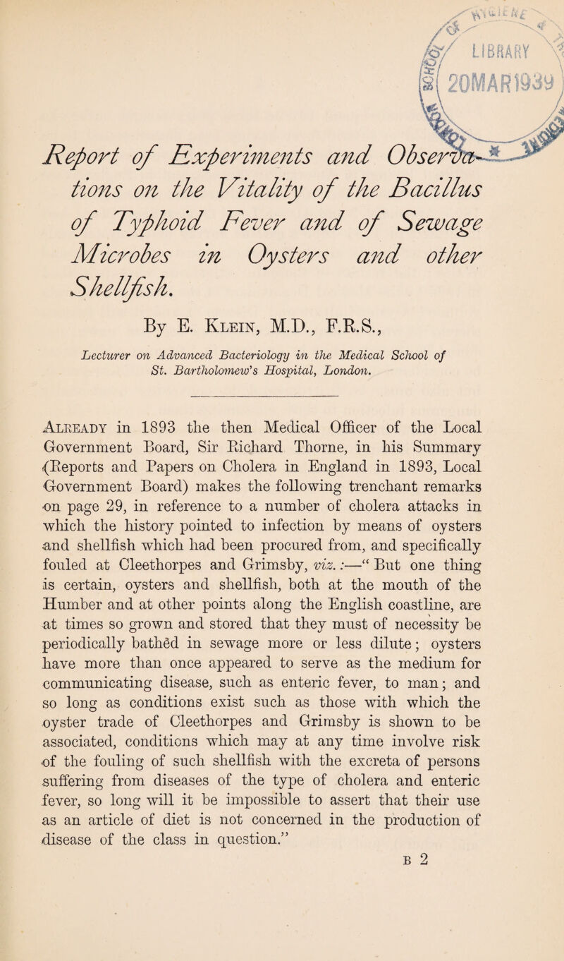 Vs * w v©7 LIBRARY Report of Experiments and Obser tions on the Vitality of the Bacillus of Typhoid Fever and of Sewage Microbes in Oysters and other Shellfish. By E. Klein, M.D., F.R.S., Lecturer on Advanced Bacteriology in the Medical School of St. Bartholomew's Hospital, London. Already in 1893 the then Medical Officer of the Local Government Board, Sir Bichard Thorne, in his Summary (Beporfcs and Papers on Cholera in England in 1893, Local Government Board) makes the following trenchant remarks ■on page 29, in reference to a number of cholera attacks in which the history pointed to infection by means of oysters and shellfish which had been procured from, and specifically fouled at Cleethorpes and Grimsby, viz.:—“ But one thing is certain, oysters and shellfish, both at the mouth of the Humber and at other points along the English coastline, are at times so grown and stored that they must of necessity be periodically bathfid in sewage more or less dilute; oysters have more than once appeared to serve as the medium for communicating disease, such as enteric fever, to man; and so long as conditions exist such as those with which the oyster trade of Cleethorpes and Grimsby is shown to be associated, conditions which may at any time involve risk of the fouling of such shellfish with the excreta of persons suffering from diseases of the type of cholera and enteric fever, so long will it he impossible to assert that their use as an article of diet is not concerned in the production of disease of the class in question/’ b 2