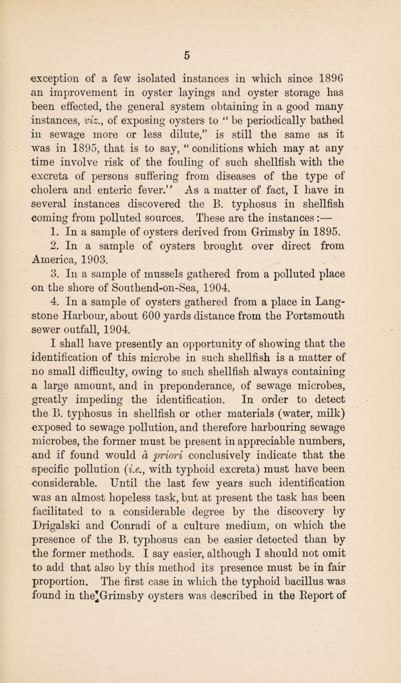 exception of a few isolated instances in which since 1896 an improvement in oyster layings and oyster storage has been effected, the general system obtaining in a good many instances, viz., of exposing oysters to “be periodically bathed in sewage more or less dilute,” is still the same as it was in 1895, that is to say, “ conditions which may at any time involve risk of the fouling of such shellfish with the excreta of persons suffering from diseases of the type of cholera and enteric fever.’’ As a matter of fact, I have in several instances discovered the B. typhosus in shellfish coming from polluted sources. These are the instances:— 1. In a sample of oysters derived from Grimsby in 1895. 2. In a sample of oysters brought over direct from America, 1903. 3. In a sample of mussels gathered from a polluted place on the shore of Southend-on-Sea, 1904. 4. In a sample of oysters gathered from a place in Lang- stone Harbour, about 600 yards distance from the Portsmouth sewer outfall, 1904. I shall have presently an opportunity of showing that the identification of this microbe in such shellfish is a matter of no small difficulty, owing to such shellfish always containing a large amount, and in preponderance, of sewage microbes, greatly impeding the identification. In order to detect the B. typhosus in shellfish or other materials (water, milk) exposed to sewage pollution, and therefore harbouring sewage microbes, the former must be present in appreciable numbers, and if found would a priori conclusively indicate that the •specific pollution (i.e., with typhoid excreta) must have been considerable. Until the last few years such identification was an almost hopeless task, but at present the task has been facilitated to a considerable degree by the discovery by Drigalski and Conradi of a culture medium, on which the presence of the B. typhosus can be easier detected than by the former methods. I say easier, although I should not omit to add that also by this method its presence must be in fair proportion. The first case in which the typhoid bacillus was found in the’Grimsby oysters was described in the Beport of