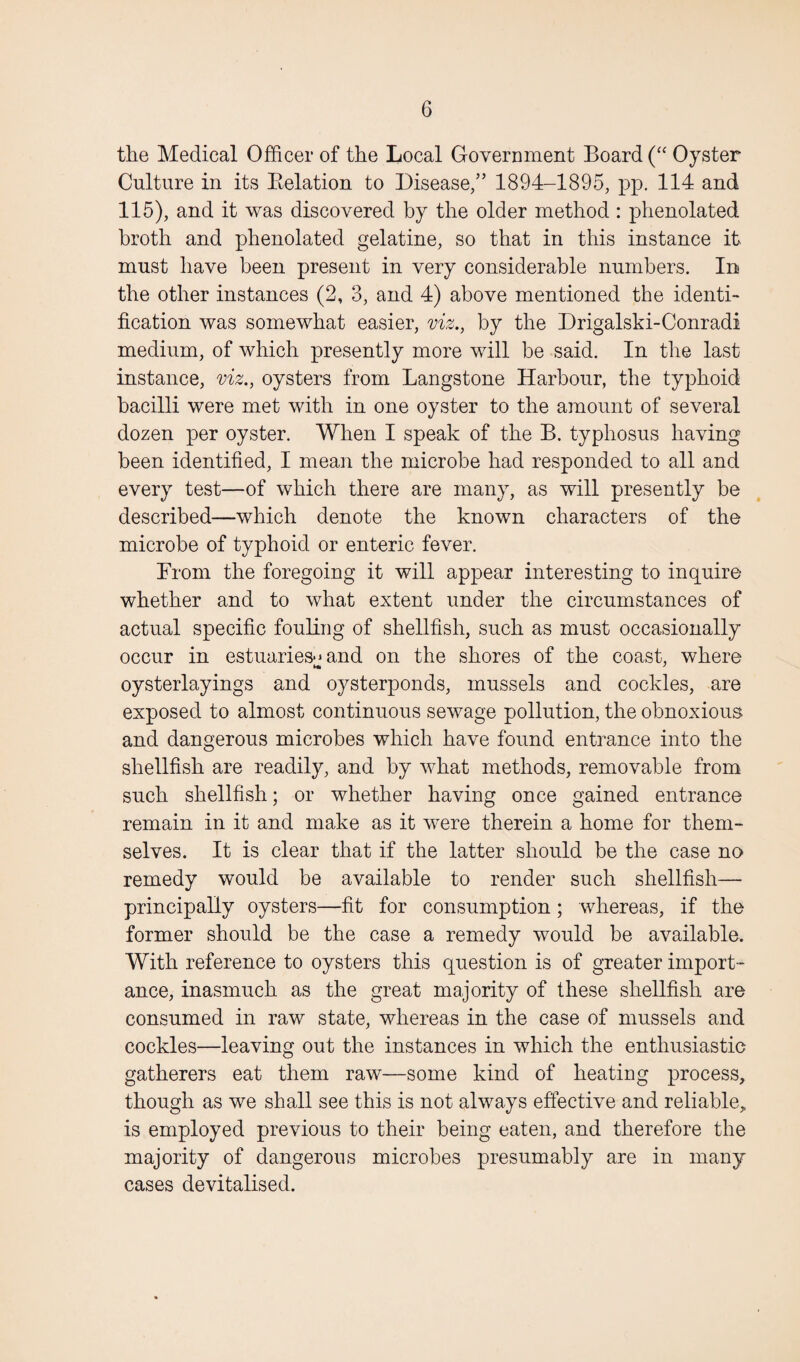 the Medical Officer of the Local Government Board (“ Oyster Culture in its Belation to Disease/’ 1894-1895, pp. 114 and 115), and it was discovered by the older method : phenolated broth and phenolated gelatine, so that in this instance it must have been present in very considerable numbers. In the other instances (2, 3, and 4) above mentioned the identi¬ fication was somewhat easier, viz., by the Drigalski-Conradi medium, of which presently more will be said. In the last instance, viz., oysters from Langstone Harbour, the typhoid bacilli were met with in one oyster to the amount of several dozen per oyster. When I speak of the B. typhosus having been identified, I mean the microbe had responded to all and every test—of which there are many, as will presently be described—which denote the known characters of the microbe of typhoid or enteric fever. From the foregoing it will appear interesting to inquire whether and to what extent under the circumstances of actual specific fouling of shellfish, such as must occasionally occur in estuaries-* and on the shores of the coast, where oysterlayings and oysterponds, mussels and cockles, are exposed to almost continuous sewage pollution, the obnoxious and dangerous microbes which have found entrance into the shellfish are readily, and by what methods, removable from such shellfish; or whether having once gained entrance remain in it and make as it were therein a home for them¬ selves. It is clear that if the latter should be the case no remedy would be available to render such shellfish— principally oysters—fit for consumption; whereas, if the former should be the case a remedy would be available. With reference to oysters this question is of greater import¬ ance, inasmuch as the great majority of these shellfish are consumed in raw state, whereas in the case of mussels and cockles—leaving out the instances in which the enthusiastic gatherers eat them raw—some kind of heating process, though as we shall see this is not always effective and reliable, is employed previous to their being eaten, and therefore the majority of dangerous microbes presumably are in many cases devitalised.