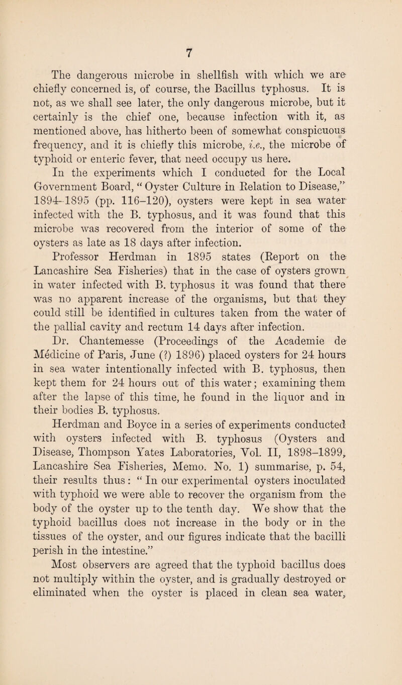 The dangerous microbe in shellfish with which we are chiefly concerned is, of course, the Bacillus typhosus. It is not, as we shall see later, the only dangerous microbe, but it certainly is the chief one, because infection with it, as mentioned above, has hitherto been of somewhat conspicuous frequency, and it is chiefly this microbe, i.e., the microbe of typhoid or enteric fever, that need occupy us here. In the experiments which I conducted for the Local Government Board, “ Oyster Culture in Belation to Disease/' 1894-1895 (pp. 116-120), oysters were kept in sea water infected with the B. typhosus, and it was found that this microbe was recovered from the interior of some of the oysters as late as 18 days after infection. Professor Herdman in 1895 states (Report on the Lancashire Sea Fisheries) that in the case of oysters grown in water infected with B. typhosus it was found that there was no apparent increase of the organisms, but that they could still be identified in cultures taken from the water of the pallial cavity and rectum 14 days after infection. Dr. Chantemesse (Proceedings of the Academie de Medicine of Paris, June (?) 1896) placed oysters for 24 hours in sea water intentionally infected with B. typhosus, then kept them for 24 hours out of this water; examining them after the lapse of this time, he found in the liquor and in their bodies B. typhosus. Herdman and Boyce in a series of experiments conducted with oysters infected with B. typhosus (Oysters and Disease, Thompson Yates Laboratories, Yol. II, 1898-1899, Lancashire Sea Fisheries, Memo. Ho. 1) summarise, p. 54, their results thus: “ In our experimental oysters inoculated with typhoid we were able to recover the organism from the body of the oyster up to the tenth day. We show that the typhoid bacillus does not increase in the body or in the tissues of the oyster, and our figures indicate that the bacilli perish in the intestine.” Most observers are agreed that the typhoid bacillus does not multiply within the oyster, and is gradually destroyed or eliminated when the oyster is placed in clean sea water.