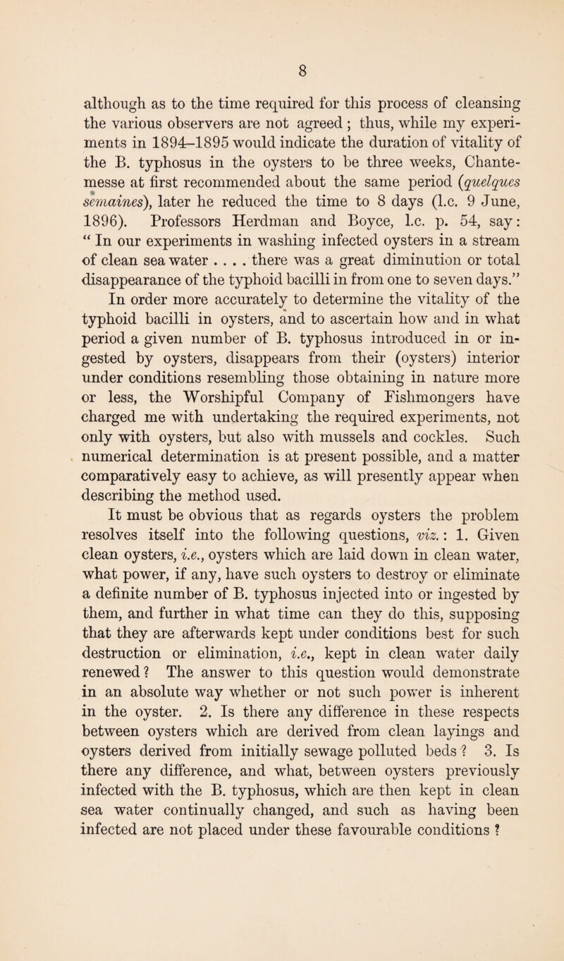 although as to the time required for this process of cleansing the various observers are not agreed ; thus, while my experi¬ ments in 1894-1895 would indicate the duration of vitality of the B. typhosus in the oysters to be three weeks, Chante- messe at first recommended about the same period (quelques semaines), later he reduced the time to 8 days (l.c. 9 June, 1896). Professors Herdman and Boyce, l.c. p. 54, say: “ In our experiments in washing infected oysters in a stream of clean seawater . . . . there was a great diminution or total disappearance of the typhoid bacilli in from one to seven days.” In order more accurately to determine the vitality of the typhoid bacilli in oysters, and to ascertain how and in what period a given number of B. typhosus introduced in or in¬ gested by oysters, disappears from their (oysters) interior under conditions resembling those obtaining in nature more or less, the Worshipful Company of Fishmongers have charged me with undertaking the required experiments, not only with oysters, but also with mussels and cockles. Such numerical determination is at present possible, and a matter comparatively easy to achieve, as will presently appear when describing the method used. It must be obvious that as regards oysters the problem resolves itself into the following questions, viz.: 1. Given clean oysters, i.e., oysters which are laid down in clean water, what power, if any, have such oysters to destroy or eliminate a definite number of B. typhosus injected into or ingested by them, and further in what time can they do this, supposing that they are afterwards kept under conditions best for such destruction or elimination, i.e., kept in clean water daily renewed ? The answer to this question would demonstrate in an absolute way whether or not such power is inherent in the oyster. 2. Is there any difference in these respects between oysters which are derived from clean layings and oysters derived from initially sewage polluted beds ? 3. Is there any difference, and what, between oysters previously infected with the B. typhosus, which are then kept in clean sea water continually changed, and such as having been infected are not placed under these favourable conditions ?