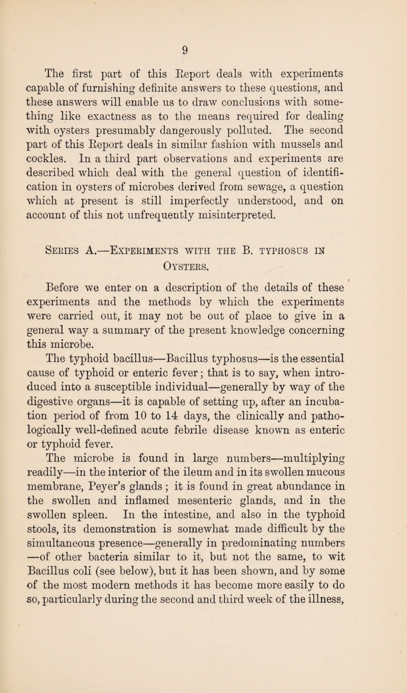 The first part of this Eeport deals with experiments capable of furnishing definite answers to these questions, and these answers will enable us to draw conclusions with some¬ thing like exactness as to the means required for dealing with oysters presumably dangerously polluted. The second part of this Eeport deals in similar fashion with mussels and cockles. In a third part observations and experiments are described which deal with the general question of identifi¬ cation in oysters of microbes derived from sewage, a question which at present is still imperfectly understood, and on account of this not unfrequently misinterpreted. Series A.—Experiments with the B. typhosus in Oysters. Before we enter on a description of the details of these experiments and the methods by which the experiments were carried out, it may not be out of place to give in a general way a summary of the present knowledge concerning this microbe. The typhoid bacillus—Bacillus typhosus—is the essential cause of typhoid or enteric fever; that is to say, when intro¬ duced into a susceptible individual—generally by way of the digestive organs—it is capable of setting up, after an incuba¬ tion period of from 10 to 14 days, the clinically and patho¬ logically well-defined acute febrile disease known as enteric or typhoid fever. The microbe is found in large numbers—multiplying readily—in the interior of the ileum and in its swollen mucous membrane, Peyer’s glands ; it is found in great abundance in the swollen and inflamed mesenteric glands, and in the swollen spleen. In the intestine, and also in the typhoid stools, its demonstration is somewhat made difficult by the simultaneous presence—generally in predominating numbers —of other bacteria similar to it, but not the same, to wit Bacillus coli (see below), but it has been shown, and by some of the most modern methods it has become more easily to do so, particularly during the second and third week of the illness,