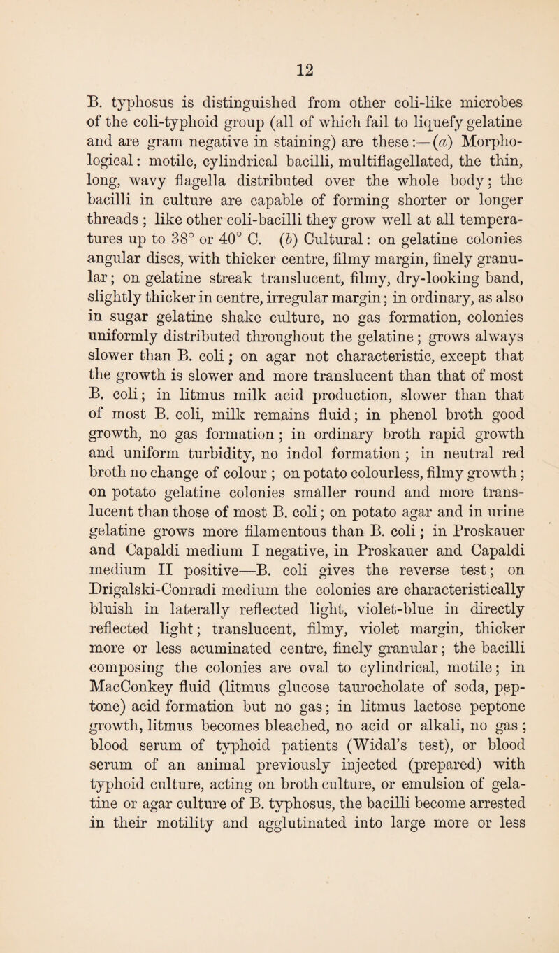 B. typhosus is distinguished from other coli-like microbes of the coli-typhoid group (all of which fail to liquefy gelatine and are gram negative in staining) are these:— (a) Morpho¬ logical : motile, cylindrical bacilli, multiflagellated, the thin, long, wavy flagella distributed over the whole body; the bacilli in culture are capable of forming shorter or longer threads ; like other coli-bacilli they grow well at all tempera¬ tures up to 38° or 40° C. (b) Cultural: on gelatine colonies angular discs, with thicker centre, filmy margin, finely granu¬ lar ; on gelatine streak translucent, filmy, dry-looking band, slightly thicker in centre, irregular margin; in ordinary, as also in sugar gelatine shake culture, no gas formation, colonies uniformly distributed throughout the gelatine; grows always slower than B. coli; on agar not characteristic, except that the growth is slower and more translucent than that of most B. coli; in litmus milk acid production, slower than that of most B. coli, milk remains fluid; in phenol broth good growth, no gas formation; in ordinary broth rapid growth and uniform turbidity, no indol formation ; in neutral red broth no change of colour ; on potato colourless, filmy growth; on potato gelatine colonies smaller round and more trans¬ lucent than those of most B. coli; on potato agar and in urine gelatine grows more filamentous than B. coli; in Proskauer and Capaldi medium I negative, in Proskauer and Capaldi medium II positive—B. coli gives the reverse test; on Drigalski-Conradi medium the colonies are characteristically bluish in laterally reflected light, violet-blue in directly reflected light; translucent, filmy, violet margin, thicker more or less acuminated centre, finely granular; the bacilli composing the colonies are oval to cylindrical, motile; in MacConkey fluid (litmus glucose taurocholate of soda, pep¬ tone) acid formation but no gas; in litmus lactose peptone growth, litmus becomes bleached, no acid or alkali, no gas ; blood serum of typhoid patients (Widal’s test), or blood serum of an animal previously injected (prepared) with typhoid culture, acting on broth culture, or emulsion of gela¬ tine or agar culture of B. typhosus, the bacilli become arrested in their motility and agglutinated into large more or less