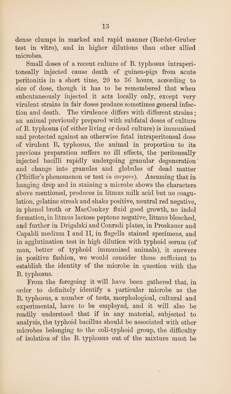 dense clumps in marked and rapid manner (Bordet-Gruber test in vitro), and in higher dilutions than other allied microbes. Small doses of a recent culture of B. typhosus intraperi- toneally injected cause death of guinea-pigs from acute peritonitis in a short time, 20 to 36 hours, according to size of dose, though it has to be remembered that when subcutaneously injected it acts locally only, except very virulent strains in fair doses produce sometimes general infec¬ tion and death. The virulence differs with different strains ; an animal previously prepared with subfatal doses of culture of B. typhosus (of either living or dead culture) is immunised and protected against an otherwise fatal intraperitoneal dose of virulent B. typhosus, the animal in proportion to its previous preparation suffers no ill effects, the peritoneally injected bacilli rapidly undergoing granular degeneration' and change into granules and globules of dead matter (Pfeiffer’s phenomenon or test in corpore). Assuming that in hanging drop and in staining a microbe shows the characters above mentioned, produces in litmus milk acid but no coagu¬ lation, gelatine streak and shake positive, neutral red negative, in phenol broth or MacConkey fluid good growth, no indol formation, in litmus lactose peptone negative, litmus bleached, and further in Drigalski and Conradi plates, in Proskauer and Capaldi medium I and II, in flagella stained specimens, and in agglutination test in high dilution with typhoid serum (of man, better of typhoid immunised animals), it answers in positive fashion, we would consider these sufficient to establish the identity of the microbe in question with the B. typhosus. From the foregoing it will have been gathered that, in order to definitely identify a particular microbe as the B. typhosus, a number of tests, morphological, cultural and experimental, have to be employed, and it will also be readily understood that if in any material, subjected to analysis, the typhoid bacillus should be associated with other microbes belonging to the coli-typhoid group, the difficulty of isolation of the B. typhosus out of the mixture must be