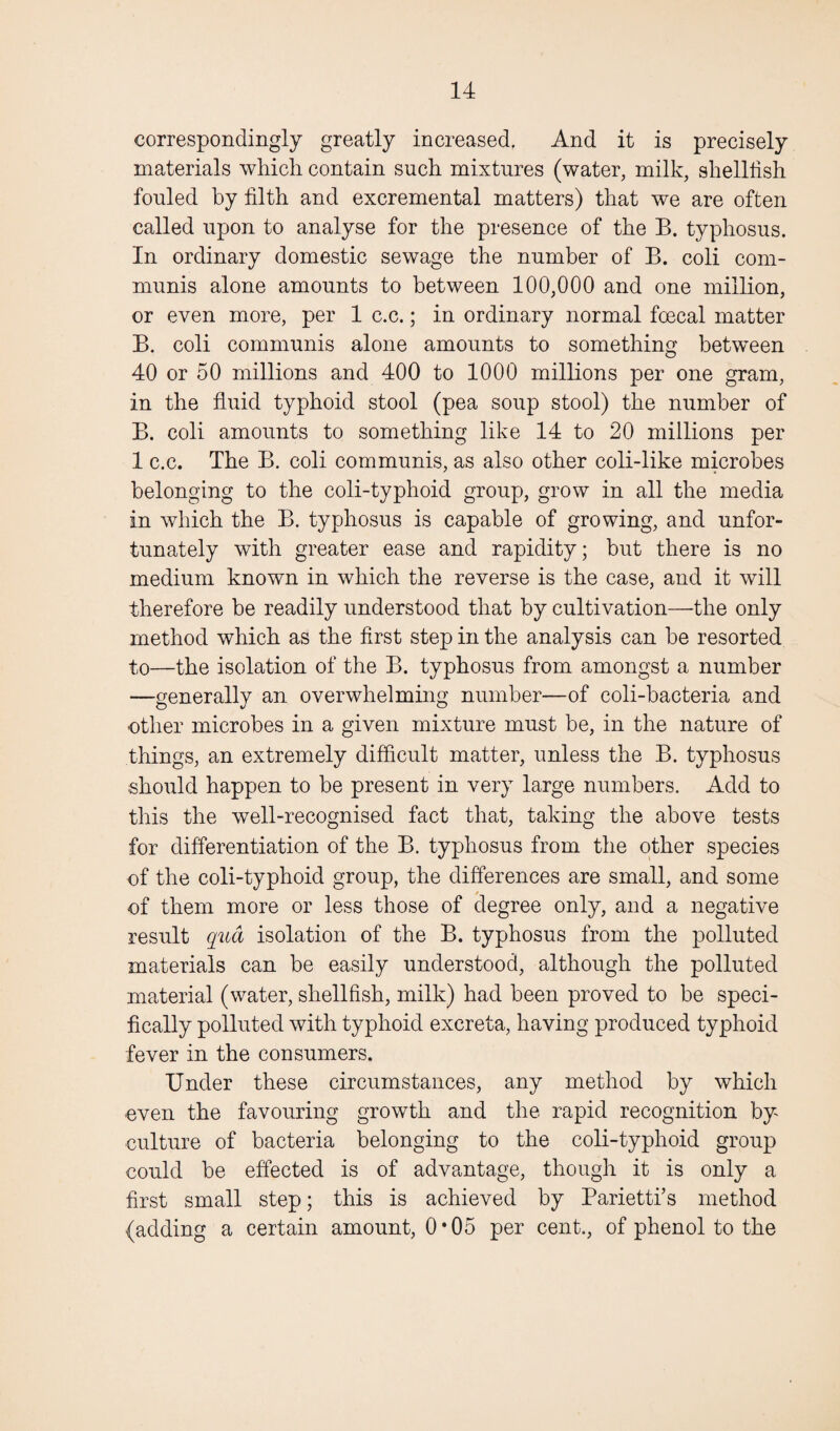 correspondingly greatly increased. And it is precisely materials which contain such mixtures (water, milk, shellfish fouled by filth and excremental matters) that we are often called upon to analyse for the presence of the B. typhosus. In ordinary domestic sewage the number of B. coli com¬ munis alone amounts to between 100,000 and one million, or even more, per 1 c.c.; in ordinary normal foecal matter B. coli communis alone amounts to something between 40 or 50 millions and 400 to 1000 millions per one gram, in the fluid typhoid stool (pea soup stool) the number of B. coli amounts to something like 14 to 20 millions per 1 c.c. The B. coli communis, as also other coli-like microbes belonging to the coli-typhoid group, grow in all the media in which the B. typhosus is capable of growing, and unfor¬ tunately with greater ease and rapidity; but there is no medium known in which the reverse is the case, and it will therefore be readily understood that by cultivation—the only method which as the first step in the analysis can he resorted to—the isolation of the B. typhosus from amongst a number —generally an overwhelming number—of coli-bacteria and -other microbes in a given mixture must be, in the nature of things, an extremely difficult matter, unless the B. typhosus should happen to be present in very large numbers. Add to this the well-recognised fact that, taking the above tests for differentiation of the B. typhosus from the other species of the coli-typhoid group, the differences are small, and some of them more or less those of degree only, and a negative result qua isolation of the B. typhosus from the polluted materials can be easily understood, although the polluted material (water, shellfish, milk) had been proved to be speci¬ fically polluted with typhoid excreta, having produced typhoid fever in the consumers. Under these circumstances, any method by which even the favouring growth and the rapid recognition by culture of bacteria belonging to the coli-typhoid group could be effected is of advantage, though it is only a first small step; this is achieved by Parietti’s method (adding a certain amount, 0 • 05 per cent., of phenol to the