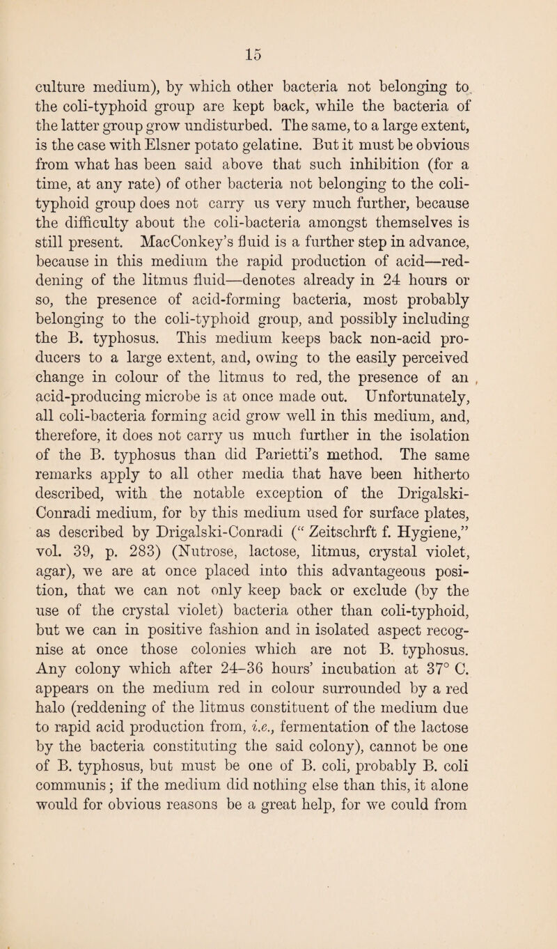 culture medium), by which other bacteria not belonging to, the coli-typhoid group are kept back, while the bacteria of the latter group grow undisturbed. The same, to a large extent, is the case with Eisner potato gelatine. But it must be obvious from what has been said above that such inhibition (for a time, at any rate) of other bacteria not belonging to the coli- typhoid group does not carry us very much further, because the difficulty about the coli-bacteria amongst themselves is still present. MacConkey’s fluid is a further step in advance, because in this medium the rapid production of acid—red¬ dening of the litmus fluid—denotes already in 24 hours or so, the presence of acid-forming bacteria, most probably belonging to the coli-typhoid group, and possibly including the B. typhosus. This medium keeps back non-acid pro¬ ducers to a large extent, and, owing to the easily perceived change in colour of the litmus to red, the presence of an , acid-producing microbe is at once made out. Unfortunately, all coli-bacteria forming acid grow well in this medium, and, therefore, it does not carry us much further in the isolation of the B. typhosus than did Parietti’s method. The same remarks apply to all other media that have been hitherto described, with the notable exception of the Drigalski- Conradi medium, for by this medium used for surface plates, as described by Drigalski-Conradi (“ Zeitschrft f. Hygiene,” vol. 39, p. 283) (Nutrose, lactose, litmus, crystal violet, agar), we are at once placed into this advantageous posi¬ tion, that we can not only keep back or exclude (by the use of the crystal violet) bacteria other than coli-typhoid, but we can in positive fashion and in isolated aspect recog¬ nise at once those colonies which are not B. typhosus. Any colony which after 24-36 hours’ incubation at 37° C. appears on the medium red in colour surrounded by a red halo (reddening of the litmus constituent of the medium due to rapid acid production from, i.e., fermentation of the lactose by the bacteria constituting the said colony), cannot be one of B. typhosus, but must be one of B. coli, probably B. coli communis; if the medium did nothing else than this, it alone would for obvious reasons be a great help, for we could from