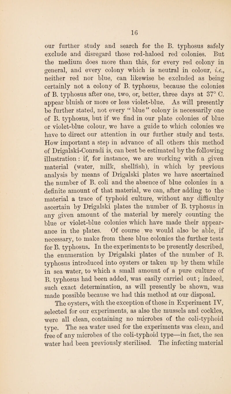 our further study and search for the B. typhosus safely exclude and disregard those red-haloed red colonies. But the medium does more than this, for every red colony in general, and every colony which is neutral in colour, i.e., neither red nor blue, can likewise be excluded as being certainly not a colony of B. typhosus, because the colonies of B. typhosus after one, two, or, better, three days at 37° C. appear bluish or more or less violet-blue. As will presently be further stated, not every “ blue ” colony is necessarily one of B. typhosus, but if we find in our plate colonies of blue or violet-blue colour, we have a guide to which colonies we have to direct our attention in our further study and tests. How important a step in advance of all others this method of Drigalski-Conradi is, can best be estimated by the following illustration : if, for instance, we are working with a given material (water, milk, shellfish), in which by previous analysis by means of Drigalski plates we have ascertained the number of B. coli and the absence of blue colonies in a definite amount of that material, we can, after adding to the material a trace of typhoid culture, without any difficulty ascertain by Drigalski plates the number of B. typhosus in any given amount of the material by merely counting the blue or violet-blue colonies which have made their appear¬ ance in the plates. Of course we would also be able, if necessary, to make from these blue colonies the further tests for B. typhosus. In the experiments to be presently described, the enumeration by Drigalski plates of the number of B. typhosus introduced into oysters or taken up by them while in sea water, to which a small amount of a pure culture of B. typhosus had been added, was easily carried out; indeed, such exact determination, as will presently be shown, was made possible because we had this method at our disposal. The oysters, with the exception of those in Experiment IV, selected for our experiments, as also the mussels and cockles, were all clean, containing no microbes of the coli-typhoid type. The sea water used for the experiments was clean, and free of any microbes of the coli-typhoid type—in fact, the sea water had been previously sterilised. The infecting material