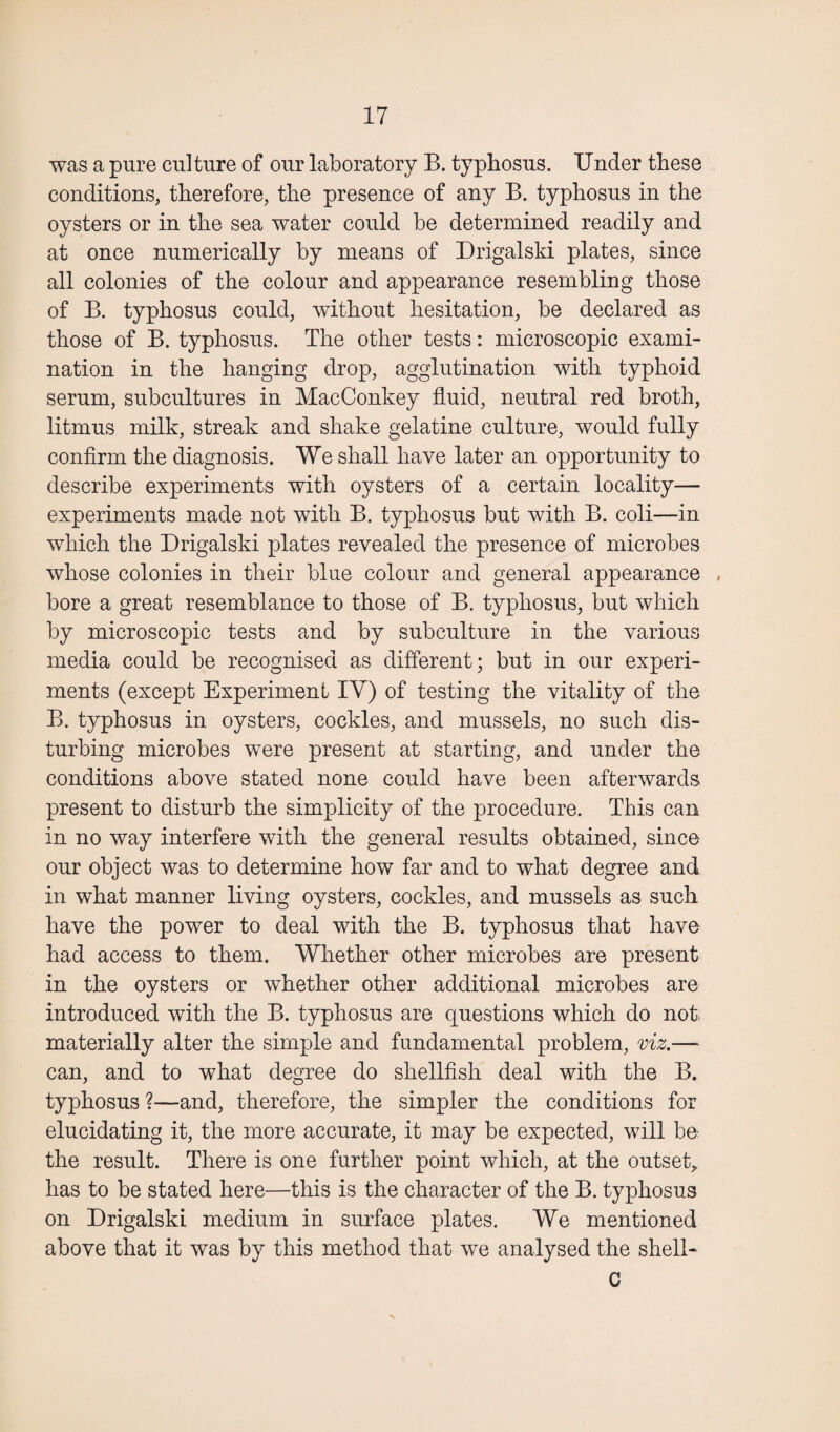 was a pure culture of our laboratory B. typhosus. Under these conditions, therefore, the presence of any B. typhosus in the oysters or in the sea water could be determined readily and at once numerically by means of Drigalski plates, since all colonies of the colour and appearance resembling those of B. typhosus could, without hesitation, be declared as those of B. typhosus. The other tests: microscopic exami¬ nation in the hanging drop, agglutination with typhoid serum, subcultures in MacConkey fluid, neutral red broth, litmus milk, streak and shake gelatine culture, would fully confirm the diagnosis. We shall have later an opportunity to describe experiments with oysters of a certain locality— experiments made not with B. typhosus but with B. coli—in which the Drigalski plates revealed the presence of microbes whose colonies in their blue colour and general appearance , bore a great resemblance to those of B. typhosus, but which by microscopic tests and by subculture in the various media could be recognised as different; but in our experi¬ ments (except Experiment IY) of testing the vitality of the B. typhosus in oysters, cockles, and mussels, no such dis¬ turbing microbes were present at starting, and under the conditions above stated none could have been afterwards present to disturb the simplicity of the procedure. This can in no way interfere with the general results obtained, since our object was to determine how far and to what degree and in what manner living oysters, cockles, and mussels as such have the power to deal with the B. typhosus that have had access to them. Whether other microbes are present in the oysters or whether other additional microbes are introduced with the B. typhosus are questions which do not materially alter the simple and fundamental problem, viz.— can, and to what degree do shellfish deal with the B. typhosus ?—and, therefore, the simpler the conditions for elucidating it, the more accurate, it may be expected, will be the result. There is one further point which, at the outset, has to be stated here—this is the character of the B. typhosus on Drigalski medium in surface plates. We mentioned above that it was by this method that we analysed the shell- c