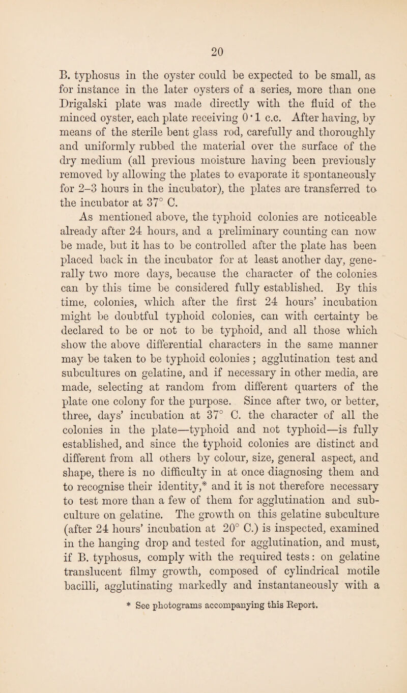 B. typhosus in the oyster could be expected to be small, as for instance in the later oysters of a series, more than one Drigalski plate was made directly with the fluid of the minced oyster, each plate receiving 0 * 1 c.c. After having, by means of the sterile bent glass rod, carefully and thoroughly and uniformly rubbed the material over the surface of the dry medium (all previous moisture having been previously removed by allowing the plates to evaporate it spontaneously for 2-3 hours in the incubator), the plates are transferred to. the incubator at 37° C. As mentioned above, the typhoid colonies are noticeable already after 24 hours, and a preliminary counting can now be made, but it has to be controlled after the plate has been placed back in the incubator for at least another day, gene¬ rally two more days, because the character of the colonies, can by this time be considered fully established. By this time, colonies, which after the first 24 hours’ incubation might be doubtful typhoid colouies, can with certainty be declared to be or not to be typhoid, and all those which show the above differential characters in the same manner may be taken to be typhoid colonies ; agglutination test and subcultures on gelatine, and if necessary in other media, are made, selecting at random from different quarters of the plate one colony for the purpose. Since after two, or better, three, days’ incubation at 37° C. the character of all the colonies in the plate—typhoid and not typhoid—is fully established, and since the typhoid colonies are distinct and different from all others by colour, size, general aspect, and shape, there is no difficulty in at once diagnosing them and to recognise their identity,* and it is not therefore necessary to test more than a few of them for agglutination and sub¬ culture on gelatine. The growth on this gelatine subculture (after 24 hours’ incubation at 20° C.) is inspected, examined in the hanging drop and tested for agglutination, and must, if B. typhosus, comply with the required tests: on gelatine translucent filmy growth, composed of cylindrical motile bacilli, agglutinating markedly and instantaneously with a * See photograms accompanying this Report.