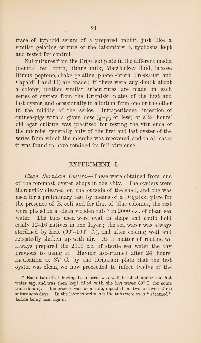 trace of typhoid serum of a prepared rabbit, just like a similar gelatine culture of the laboratory B. typhosus kept and tested for control. Subcultures from the Drigalski plate in the different media (neutral red broth, litmus milk, MacConkey fluid, lactose litmus peptone, shake gelatine, phenol-broth, Proskauer and Capaldi I and II) are made; if there were any doubt about a colony, further similar subcultures are made in each series of oysters from the Drigalski plates of the first and last oyster, and occasionally in addition from one or the other in the middle of the series. Intraperitoneal injection of guinea-pigs with a given dose (J-to or ^ess) a 24 hours’ old agar culture was practised for testing the virulence of the microbe, generally only of the first and last oyster of the series from which the microbe was recovered, and in all cases- it was found to have retained its full virulence. EXPERIMENT I. Clean Burnham Oysters.—These were obtained from one of the foremost oyster shops in the City. The oysters were thoroughly cleaned on the outside of the shell, and one was used for a preliminary test by means of a Drigalski plate for the presence of B. coli and for that of blue colonies, the rest were placed in a clean wooden tub * in 2000 c.c. of clean sea water. The tubs used were oval in shape and could hold oasily 12-16 natives in one layer; the sea water was always sterilised by heat (90°-100° C.), and after cooling well and repeatedly shaken up with air. As a matter of routine we always prepared the 2000 c.c. of sterile sea water the day previous to using it. Having ascertained after 24 hours’ incubation at 37° C. by the Drigalski plate that the test oyster was clean, we now proceeded to infect twelve of the * Each tub after having been used was well brushed under the hot water tap, and was then kept filled with the hot water 80° C. for some time (hours). This process was, as a rule, repeated on two or even three subsequent days. In the later experiments the tubs were even “ steamed ” before being used again.