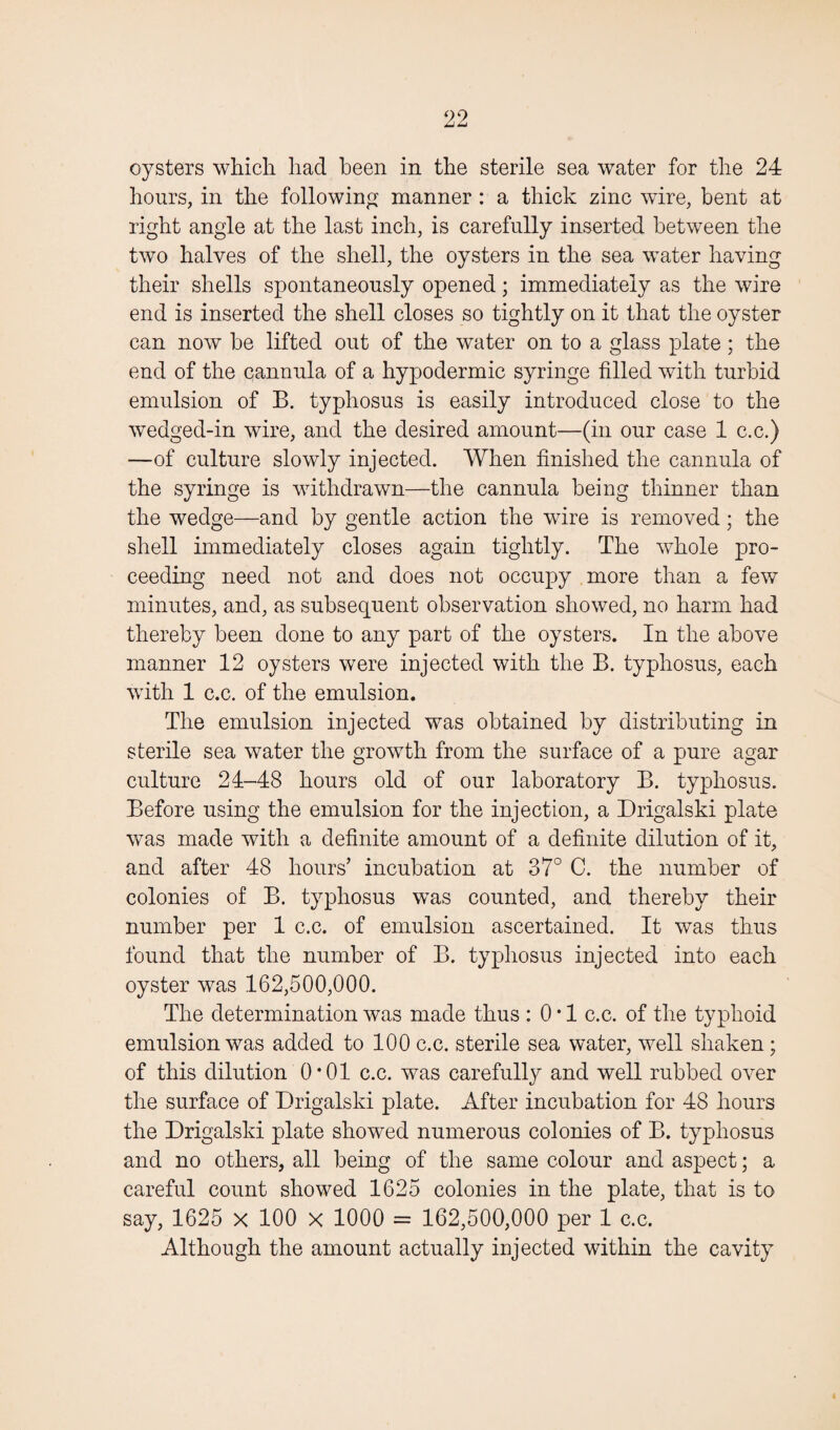 oysters which had been in the sterile sea water for the 24 hours, in the following manner : a thick zinc wire, bent at right angle at the last inch, is carefully inserted between the two halves of the shell, the oysters in the sea water having their shells spontaneously opened; immediately as the wire end is inserted the shell closes so tightly on it that the oyster can now be lifted out of the water on to a glass plate ; the end of the cannula of a hypodermic syringe filled with turbid emulsion of B. typhosus is easily introduced close to the wedged-in wire, and the desired amount—(in our case 1 c.c.) —of culture slowly injected. When finished the cannula of the syringe is withdrawn—the cannula being thinner than the wedge—and by gentle action the wire is removed; the shell immediately closes again tightly. The whole pro¬ ceeding need not and does not occupy more than a few minutes, and, as subsequent observation showed, no harm had thereby been done to any part of the oysters. In the above manner 12 oysters were injected with the B. typhosus, each with 1 c.c. of the emulsion. The emulsion injected was obtained by distributing in sterile sea water the growth from the surface of a pure agar culture 24-48 hours old of our laboratory B. typhosus. Before using the emulsion for the injection, a Drigalski plate was made with a definite amount of a definite dilution of it, and after 48 hours’ incubation at 37° C. the number of colonies of B. typhosus was counted, and thereby their number per 1 c.c. of emulsion ascertained. It was thus found that the number of B. typhosus injected into each oyster was 162,500,000. The determination was made thus : 0 • 1 c.c. of the typhoid emulsion was added to 100 c.c. sterile sea water, well shaken; of this dilution 0*01 c.c. was carefully and well rubbed over the surface of Drigalski plate. After incubation for 48 hours the Drigalski plate showed numerous colonies of B. typhosus and no others, all being of the same colour and aspect; a careful count showed 1625 colonies in the plate, that is to say, 1625 x 100 x 1000 = 162,500,000 per 1 c.c. Although the amount actually injected within the cavity