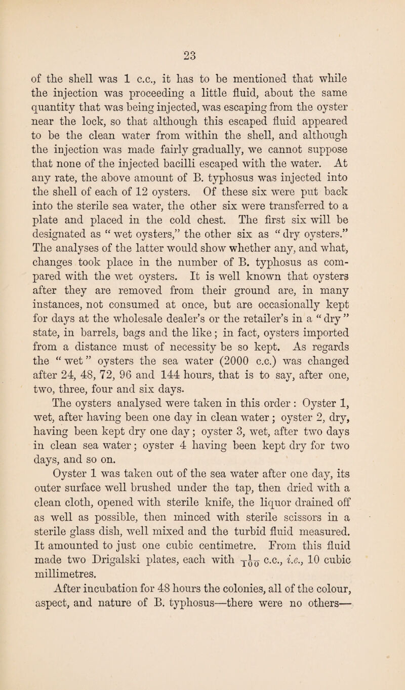 of the shell was 1 c.c., it has to he mentioned that while the injection was proceeding a little fluid, about the same quantity that was being injected, was escaping from the oyster near the lock, so that although this escaped fluid appeared to be the clean water from within the shell, and although the injection was made fairly gradually, we cannot suppose that none of the injected bacilli escaped with the water. At any rate, the above amount of B. typhosus was injected into the shell of each of 12 oysters. Of these six were put back into the sterile sea water, the other six were transferred to a plate and placed in the cold chest. The first six will be designated as “ wet oysters,” the other six as “ dry oysters.” The analyses of the latter would show whether any, and what, changes took place in the number of B. typhosus as com¬ pared with the wet oysters. It is well known that oysters after they are removed from their ground are, in many instances, not consumed at once, but are occasionally kept for days at the wholesale dealer’s or the retailer’s in a “ dry ” state, in barrels, bags and the like; in fact, oysters imported from a distance must of necessity be so kept. As regards the “ wet ” oysters the sea water (2000 c.c.) was changed after 24, 48, 72, 96 and 144 hours, that is to say, after one, two, three, four and six days. The oysters analysed were taken in this order : Oyster 1, wet, after having been one day in clean water; oyster 2, dry, having been kept dry one day; oyster 3, wet, after two days in clean sea water; oyster 4 having been kept dry for two days, and so on. Oyster 1 was taken out of the sea water after one day, its outer surface well brushed under the tap, then dried with a clean cloth, opened with sterile knife, the liquor drained off as well as possible, then minced with sterile scissors in a sterile glass dish, well mixed and the turbid fluid measured. It amounted to just one cubic centimetre. From this fluid made two Drigalski plates, each with c.c., i.e., 10 cubic millimetres. After incubation for 48 hours the colonies, all of the colour, aspect, and nature of B. typhosus—there were no others—