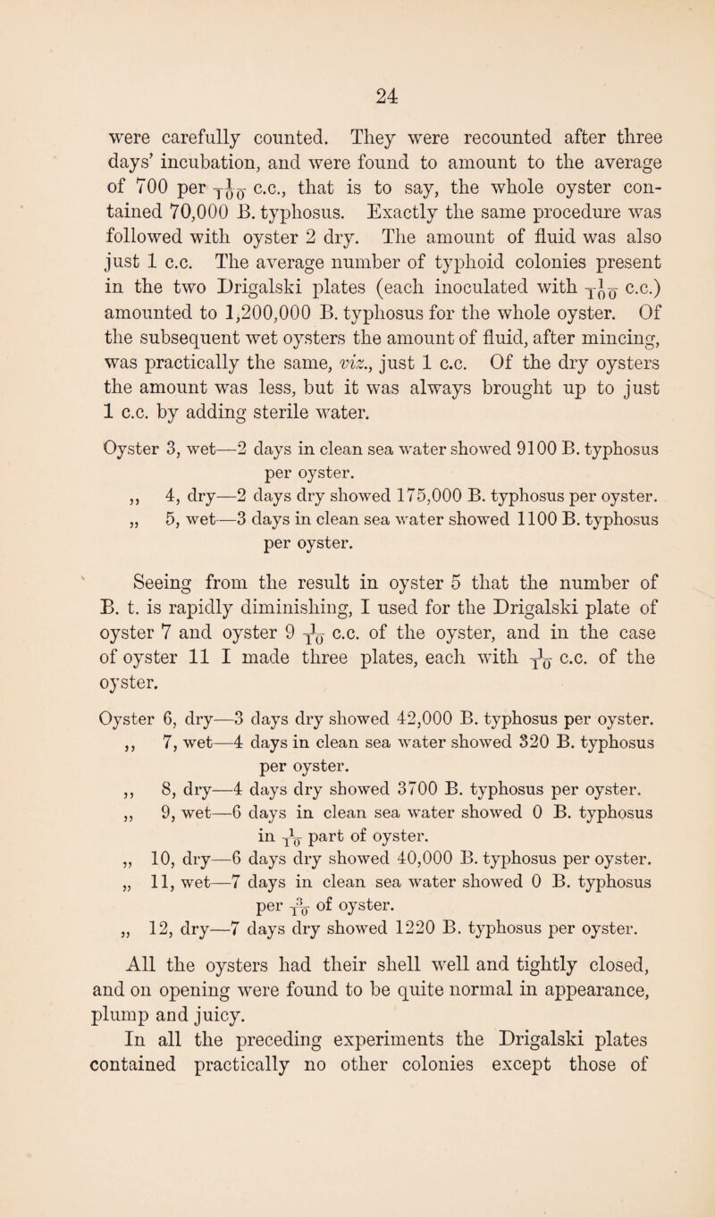 were carefully counted. They were recounted after three days’ incubation, and were found to amount to the average of 700 per TJD- c.c., that is to say, the whole oyster con¬ tained 70,000 B. typhosus. Exactly the same procedure was followed with oyster 2 dry. The amount of fluid was also just 1 c.c. The average number of typhoid colonies present in the two Drigalski plates (each inoculated with c.c.) amounted to 1,200,000 B. typhosus for the whole oyster. Of the subsequent wet oysters the amount of fluid, after mincing, was practically the same, viz., just 1 c.c. Of the dry oysters the amount was less, but it was always brought up to just 1 c.c. by adding sterile water. Oyster 3, wet—■2 days in clean sea water showed 9100 B. typhosus per oyster. ,, 4, dry—2 days dry showed 175,000 B. typhosus per oyster. „ 5, wet—3 days in clean sea water showed 1100 B. typhosus per oyster. Seeing from the result in oyster 5 that the number of B. t. is rapidly diminishing, I used for the Drigalski plate of oyster 7 and oyster 9 ^ c.c. of the oyster, and in the case of oyster 11 I made three plates, each with y1^ c.c. of the oyster. Oyster 6, dry—3 days dry showed 42,000 B. typhosus per oyster. ,, 7, wet—4 days in clean sea water showed 320 B. typhosus per oyster. ,, 8, dry—4 days dry showed 3700 B. typhosus per oyster. ,, 9, wet—6 days in clean sea water showed 0 B. typhosus in part of oyster. ,, 10, dry—6 days dry showed 40,000 B. typhosus per oyster. „ 11, wet—7 days in clean sea water showed 0 B. typhosus per j-q of oyster. „ 12, dry—7 days dry showed 1220 B. typhosus per oyster. All the oysters had their shell well and tightly closed, and on opening were found to be quite normal in appearance, plump and juicy. In all the preceding experiments the Drigalski plates contained practically no other colonies except those of