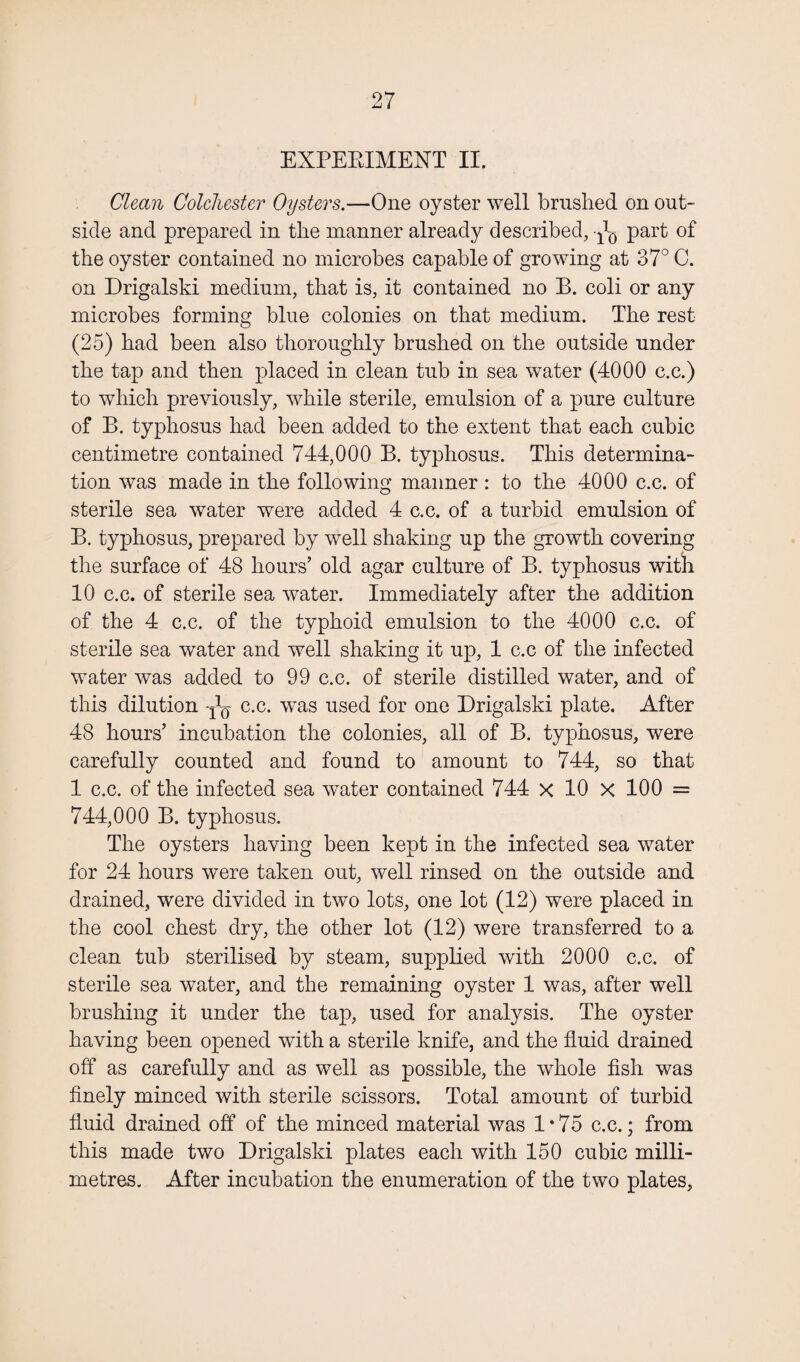 EXPERIMENT II. Clean Colchester Oysters.—One oyster well brushed on out¬ side and prepared in the manner already described, ^ part of the oyster contained no microbes capable of growing at 37° C. on Drigalski medium, that is, it contained no B. coli or any microbes forming blue colonies on that medium. The rest (25) had been also thoroughly brushed on the outside under the tap and then placed in clean tub in sea water (4000 c.c.) to which previously, while sterile, emulsion of a pure culture of B. typhosus had been added to the extent that each cubic centimetre contained 744,000 B. typhosus. This determina¬ tion was made in the following manner : to the 4000 c.c. of sterile sea water were added 4 c.c. of a turbid emulsion of B. typhosus, prepared by well shaking up the growth covering the surface of 48 hours’ old agar culture of B. typhosus with 10 c.c. of sterile sea water. Immediately after the addition of the 4 c.c. of the typhoid emulsion to the 4000 c.c. of sterile sea water and well shaking it up, 1 c.c of the infected water was added to 99 c.c. of sterile distilled water, and of this dilution ^ c.c. wTas used for one Drigalski plate. After 48 hours’ incubation the colonies, all of B. typhosus, were carefully counted and found to amount to 744, so that 1 c.c. of the infected sea water contained 744 x 10 x 100 = 744,000 B. typhosus. The oysters having been kept in the infected sea water for 24 hours were taken out, well rinsed on the outside and drained, were divided in two lots, one lot (12) were placed in the cool chest dry, the other lot (12) were transferred to a clean tub sterilised by steam, supplied with 2000 c.c. of sterile sea water, and the remaining oyster 1 was, after well brushing it under the tap, used for analysis. The oyster having been opened with a sterile knife, and the fluid drained off as carefully and as well as possible, the whole fish was finely minced with sterile scissors. Total amount of turbid fluid drained off of the minced material was 1*75 c.c.; from this made two Drigalski plates each with 150 cubic milli¬ metres. After incubation the enumeration of the two plates.