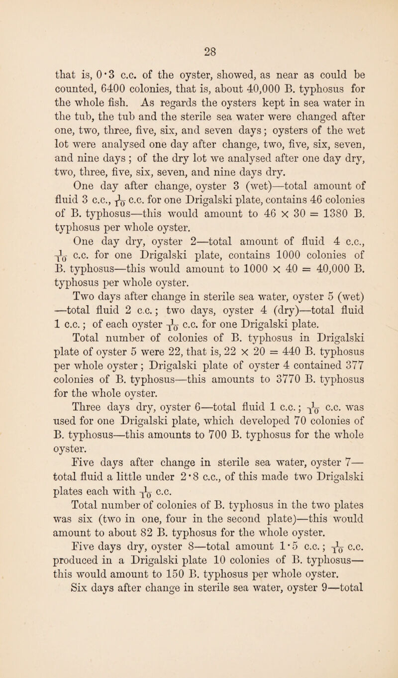 that is, 0*3 c.c. of the oyster, showed, as near as could be counted, 6400 colonies, that is, about 40,000 B. typhosus for the whole fish. As regards the oysters kept in sea water in the tub, the tub and the sterile sea water were changed after one, two, three, five, six, and seven days; oysters of the wet lot were analysed one day after change, two, five, six, seven, and nine days ; of the dry lot we analysed after one day dry, two, three, five, six, seven, and nine days dry. One day after change, oyster 3 (wet)—total amount of fluid 3 c.c., c.c. for one Drigalski plate, contains 46 colonies of B. typhosus—this would amount to 46 x 30 = 1380 B. typhosus per whole oyster. One day dry, oyster 2—total amount of fluid 4 c.c., yq c.c. for one Drigalski plate, contains 1000 colonies of B. typhosus—this would amount to 1000 x 40 = 40,000 B. typhosus per whole oyster. Two days after change in sterile sea water, oyster 5 (wet) —total fluid 2 c.c.; two days, oyster 4 (dry)—total fluid 1 c.c.; of each oyster c.c. for one Drigalski plate. Total number of colonies of B. typhosus in Drigalski plate of oyster 5 were 22, that is, 22 x 20 = 440 B. typhosus per whole oyster; Drigalski plate of oyster 4 contained 377 colonies of B. typhosus—this amounts to 3770 B. typhosus for the whole oyster. Three days dry, oyster 6—total fluid 1 c.c.; c.c. was used for one Drigalski plate, which developed 70 colonies of B. typhosus—this amounts to 700 B. typhosus for the whole oyster. Five days after change in sterile sea water, oyster 7— total fluid a little under 2 * 8 c.c., of this made two Drigalski plates each with y^- c.c. Total number of colonies of B. typhosus in the two plates was six (two in one, four in the second plate)—this would amount to about 82 B. typhosus for the whole oyster. Five days dry, oyster 8—total amount 1*5 c.c.; y1^ c.c. produced in a Drigalski plate 10 colonies of B. typhosus— this would amount to 150 B. typhosus per whole oyster. Six days after change in sterile sea water, oyster 9—total