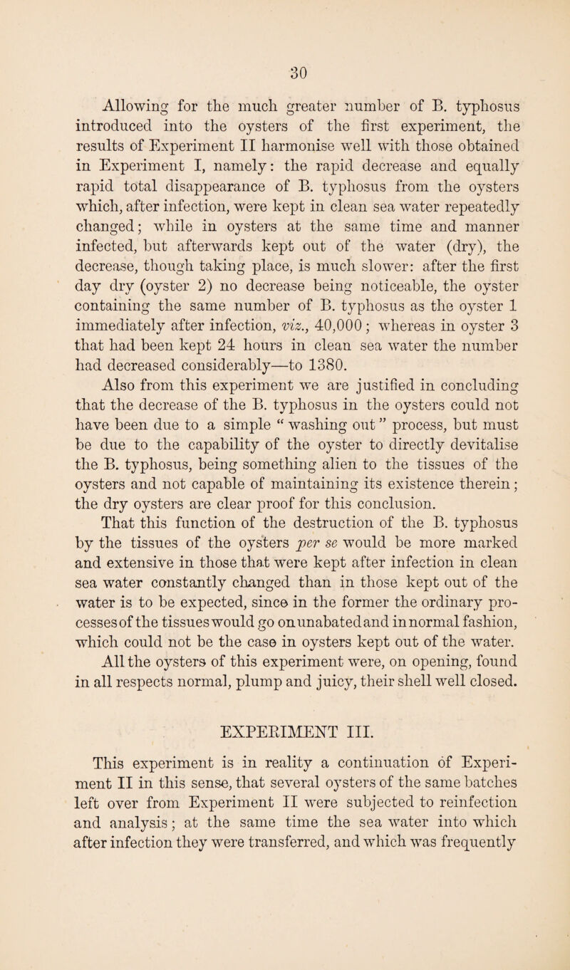 Allowing for the much greater number of B. typhosus introduced into the oysters of the first experiment, the results of Experiment II harmonise well with those obtained in Experiment I, namely: the rapid decrease and equally rapid total disappearance of B. typhosus from the oysters which, after infection, were kept in clean sea water repeatedly changed; while in oysters at the same time and manner infected, but afterwards kept out of the water (dry), the decrease, though taking place, is much slower: after the first day dry (oyster 2) no decrease being noticeable, the oyster containing the same number of B. typhosus as the oyster 1 immediately after infection, viz., 40,000; whereas in oyster 3 that had been kept 24 hours in clean sea water the number had decreased considerably—to 1380. Also from this experiment we are justified in concluding that the decrease of the B. typhosus in the oysters could not have been due to a simple “ washing out ” process, but must be due to the capability of the oyster to directly devitalise the B. typhosus, being something alien to the tissues of the oysters and not capable of maintaining its existence therein; the dry oysters are clear proof for this conclusion. That this function of the destruction of the B. typhosus by the tissues of the oysters jper se would be more marked and extensive in those tha,t were kept after infection in clean sea water constantly changed than in those kept out of the water is to be expected, since in the former the ordinary pro¬ cesses of the tissues would go on unabated and in normal fashion, which could not be the case in oysters kept out of the water. All the oysters of this experiment were, on opening, found in all respects normal, plump and juicy, their shell well closed. EXPEBIMENT III. This experiment is in reality a continuation of Experi¬ ment II in this sense, that several oysters of the same batches left over from Experiment II were subjected to reinfection and analysis; at the same time the sea water into which after infection they were transferred, and which was frequently