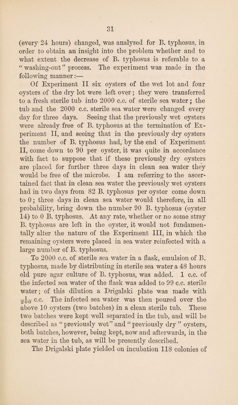 (every 24 hours) changed, was analysed for B. typhosus, in order to obtain an insight into the problem whether and to what extent the decrease of B. typhosus is referable to a “ washing-out ” process. The experiment was made in the following manner:— Of Experiment II six oysters of the wet lot and four oysters of the dry lot were left over ; they were transferred to a fresh sterile tub into 2000 c.c. of sterile sea water; the tub and the 2000 c.c. sterile sea water were changed every day for three days. Seeing that the previously wet oysters were already free of B. typhosus at the termination of Ex¬ periment II, and seeing that in the previously dry oysters the number of B. typhosus had, by the end of Experiment II, come down to 90 per oyster, it was quite in accordance with fact to suppose that if these previously dry oysters are placed for further three days in clean sea water they would be free of the microbe. I am referring to the ascer¬ tained fact that in clean sea water the previously wet oysters had in two days from 82 B. typhosus per oyster come down to 0; three days in clean sea water would therefore, in all probability, bring down the number 90 B. typhosus (oyster 14) to 0 B. typhosus. At any rate, whether or no some stray B. typhosus are left in the oyster, it would not fundamen¬ tally alter the nature of the Experiment III, in which the remaining oysters were placed in sea water reinfected with a large number of B. typhosus. To 2000 c.c. of sterile sea water in a flask, emulsion of B. typhosus, made by distributing in sterile sea water a 48 hours old pure agar culture of B. typhosus, was added. 1 c.c. of the infected sea water of the flask was added to 99 c.c. sterile water; of this dilution a Drigalski plate was made with 2'J-q c.c. The infected sea water was then poured over the above 10 oysters (two batches) in a clean sterile tub. These two batches were kept well separated in the tub, and will be described as “ previously wet” and “ previously dry ” oysters, both batches, however, being kept, now and afterwards, in the sea water in the tub, as will be presently described. The Drigalski plate yielded on incubation 118 colonies of