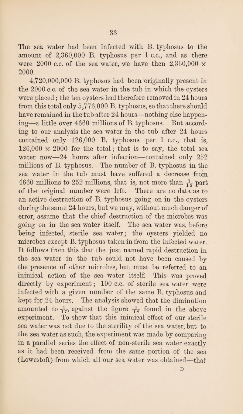 The sea water had been infected with B. typhosus to the amount of 2,360,000 B. typhosus per 1 c.c., and as there were 2000 c.c. of the sea water, we have then 2,360,000 X 2000. 4,720,000,000 B. typhosus had been originally present in the 2000 c.c. of the sea water in the tub in which the oysters were placed; the ten oysters had therefore removed in 24 hours from this total only 5,776,000 B. typhosus, so that there should have remained in the tub after 24 hours—nothing else happen¬ ing—a little over 4660 millions of B. typhosus. But accord¬ ing to our analysis the sea water in the tub after 24 hours contained only 126,000 B. typhosus per 1 c.c., that is, 126,000 X 2000 for the total; that is to say, the total sea water now—24 hours after infection—contained only 252 millions of B. typhosus. The number of B. typhosus in the sea water in the tub must have suffered a decrease from 4660 millions to 252 millions, that is, not more than TXg part of the original number were left. There are no data as to an active destruction of B. typhosus going on in the oysters during the same 24 hours, but we may, without much danger of error, assume that the chief destruction of the microbes was going on in the sea water itself. The sea water was, before being infected, sterile sea water; the oysters yielded no microbes except B. typhosus taken in from the infected water. It follows from this that the just named rapid destruction in the sea water in the tub could not have been caused by the presence of other microbes, but must be referred to an inimical action of the sea water itself. This was proved directly by experiment; 100 c.c. of sterile sea water were infected with a given number of the same B. typhosus and kept for 24 hours. The analysis showed that the diminution amounted to -fa, against the figure fa found in the above experiment. To show that this inimical effect of our sterile sea water was not due to the sterility of the sea water, but to the sea water as such, the experiment was made by comparing in a parallel series the effect of non-sterile sea water exactly as it had been received from the same portion of the sea (Lowestoft) from which all our sea water was obtained—that D