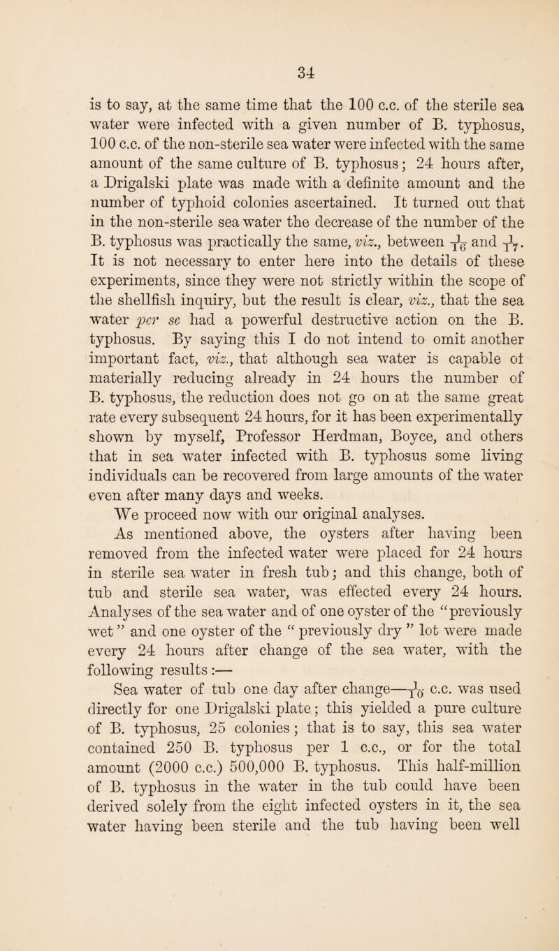 is to say, at the same time that the 100 c.c. of the sterile sea water were infected with a given number of B. typhosus, 100 c.c. of the non-sterile sea water were infected with the same amount of the same culture of B. typhosus; 24 hours after, a Drigalski plate was made with a definite amount and the number of typhoid colonies ascertained. It turned out that in the non-sterile sea water the decrease of the number of the B. typhosus was practically the same, viz., between and T27 . It is not necessary to enter here into the details of these experiments, since they were not strictly within the scope of the shellfish inquiry, but the result is clear, viz., that the sea water per se had a powerful destructive action on the B. typhosus. By saying this I do not intend to omit another important fact, viz., that although sea water is capable of materially reducing already in 24 hours the number of B. typhosus, the reduction does not go on at the same great rate every subsequent 24 hours, for it has been experimentally shown by myself, Professor Herdman, Boyce, and others that in sea water infected with B. typhosus some living individuals can be recovered from large amounts of the water even after many days and weeks. We proceed now with our original analyses. As mentioned above, the oysters after having been removed from the infected water were placed for 24 hours in sterile sea water in fresh tub; and this change, both of tub and sterile sea water, was effected every 24 hours. Analyses of the seawater and of one oyster of the “previously wet ” and one oyster of the “ previously dry ” lot were made every 24 hours after change of the sea water, with the following results:— Sea water of tub one day after change—c.c. was used directly for one Drigalski plate; this yielded a pure culture of B. typhosus, 25 colonies; that is to say, this sea water contained 250 B. typhosus per 1 c.c., or for the total amount (2000 c.c.) 500,000 B. typhosus. This half-million of B. typhosus in the water in the tub could have been derived solely from the eight infected oysters in it, the sea water having been sterile and the tub having been well