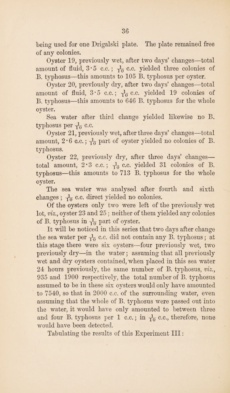 being used for one Drigalski plate. The plate remained free of any colonies. Oyster 19, previously wet, after two days’ changes—total amount of fluid, 3*5 c.c.; j1^ c.c. yielded three colonies of B. typhosus—this amounts to 105 B. typhosus per oyster. Oyster 20, previously dry, after two days’ changes—total amount of fluid, 3*5 c.c.; c.c. yielded 19 colonies of B. typhosus—this amounts to 646 B. typhosus for the whole oyster. Sea water after third change yielded likewise no B. typhosus per c.c. Oyster 21, previously wet, after three days’ changes—total amount, 2 * 6 c.c.; ^ part of oyster yielded no colonies of B. typhosus. Oyster 22, previously dry, after three days’ changes— total amount, 2*3 c.c.; ^ c.c. yielded 31 colonies of B. typhosus—this amounts to 713 B. typhosus for the whole oyster. The sea water was analysed after fourth and sixth changes ; ^ c.c. direct yielded no colonies. Of the oysters only two were left of the previously wet lot, viz., oyster 23 and 25 ; neither of them yielded any colonies of B. typhosus in part of oyster. It will be noticed in this series that two days after change the sea water per c.c. did not contain any B. typhosus ; at this stage there were six oysters—four previously wet, two previously dry—in the water; assuming that all previously wet and dry oysters contained, when placed in this sea water 24 hours previously, the same number of B. typhosus, viz., 935 and 1900 respectively, the total number of B. typhosus assumed to be in these six oysters would only have amounted to 7540, so that in 2000 c.c. of the surrounding water, even assuming that the whole of B. typhosus were passed out into the water, it would have only amounted to between three and four B. typhosus per 1 c.c.; in -fe c.c., therefore, none would have been detected. Tabulating the results of this Experiment III: