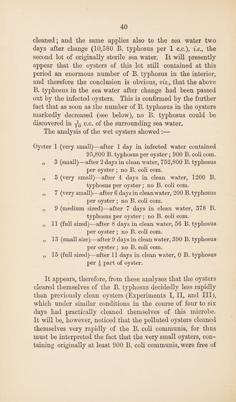 cleaned; and the same applies also to the sea water two days after change (10,580 B. typhosus per 1 c.c.), i.e., the second lot of originally sterile sea water. It will presently appear that the oysters of this lot still contained at this period an enormous number of B. typhosus in the interior, and therefore the conclusion is obvious, viz., that the above B. typhosus in the sea water after change had been passed out by the infected oysters. This is confirmed by the further fact that as soon as the number of B. typhosus in the oysters markedly decreased (see below), no B. typhosus could be discovered in c.c. of the surrounding sea water. The analysis of the wet oysters showed :— Oyster 1 (very small)—after 1 day in infected water contained 95,800 B. typhosus per oyster; 900 B. coli com. „ 3 (small)—after 2 days in clean water, 752,800 B. typhosus per oyster; no B. coli com. „ 5 (very small)—after 4 days in clean water, 1200 B. typhosus per oyster; no B. coli com. ,, 7 (very small)—after 6 days in clean water, 200 B. typhosus per oyster; no B. coli com. „ 9 (medium sized)—after 7 days in clean water, 378 B. typhosus per oyster; no B. coli com. ,, 11 (full sized)—after 8 days in clean water, 56 B. typhosus per oyster; no B. coli com. ,, 13 (small size)—after 9 days in clean water, 390 B. typhosus per oyster; no B. coli com. ,, 15 (full sized)—after 11 days in clean water, 0 B. typhosus per ^ part of oyster. It appears, therefore, from these analyses that the oysters cleared themselves of the B. typhosus decidedly less rapidly than previously clean oysters (Experiments I, II, and III), which under similar conditions in the course of four to six days had practically cleaned themselves of this microbe. It will be, however, noticed that the polluted oysters cleaned themselves very rapidly of the B. coli communis, for thus must be interpreted the fact that the very small oysters, con¬ taining originally at least 900 B. coli communis, were free of