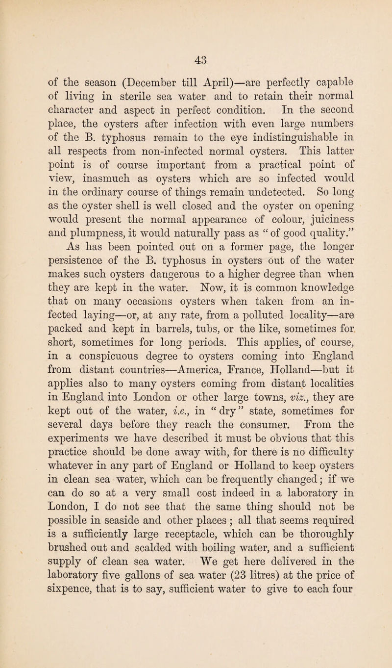 of the season (December till April)—are perfectly capable of living in sterile sea water and to retain their normal character and aspect in perfect condition. In the second place, the oysters after infection with even large numbers of the B. typhosus remain to the eye indistinguishable in all respects from non-infected normal oysters. This latter point is of course important from a practical point of view, inasmuch as oysters which are so infected would in the ordinary course of things remain undetected. So long as the oyster shell is well closed and the oyster on opening would present the normal appearance of colour, juiciness and plumpness, it would naturally pass as “ of good quality.” As has been pointed out on a former page, the longer persistence of the B. typhosus in oysters out of the water makes such oysters dangerous to a higher degree than when they are kept in the water. Now, it is common knowledge that on many occasions oysters when taken from an in¬ fected laying—or, at any rate, from a polluted locality—are packed and kept in barrels, tubs, or the like, sometimes for short, sometimes for long periods. This applies, of course, in a conspicuous degree to oysters coming into England from distant countries—America, France, Holland—but it applies also to many oysters coming from distant localities in England into London or other large towns, viz., they are kept out of the water, i.e., in “ dry ” state, sometimes for several days before they reach the consumer. From the experiments we have described it must be obvious that this practice should be done away with, for there is no difficulty whatever in any part of England or Holland to keep oysters in clean sea water, which can be frequently changed; if we can do so at a very small cost indeed in a laboratory in London, I do not see that the same thing should not be possible in seaside and other places ; all that seems required is a sufficiently large receptacle, which can be thoroughly brushed out and scalded with boiling water, and a sufficient supply of clean sea water. We get here delivered in the laboratory live gallons of sea water (23 litres) at the price of sixpence, that is to say, sufficient water to give to each four