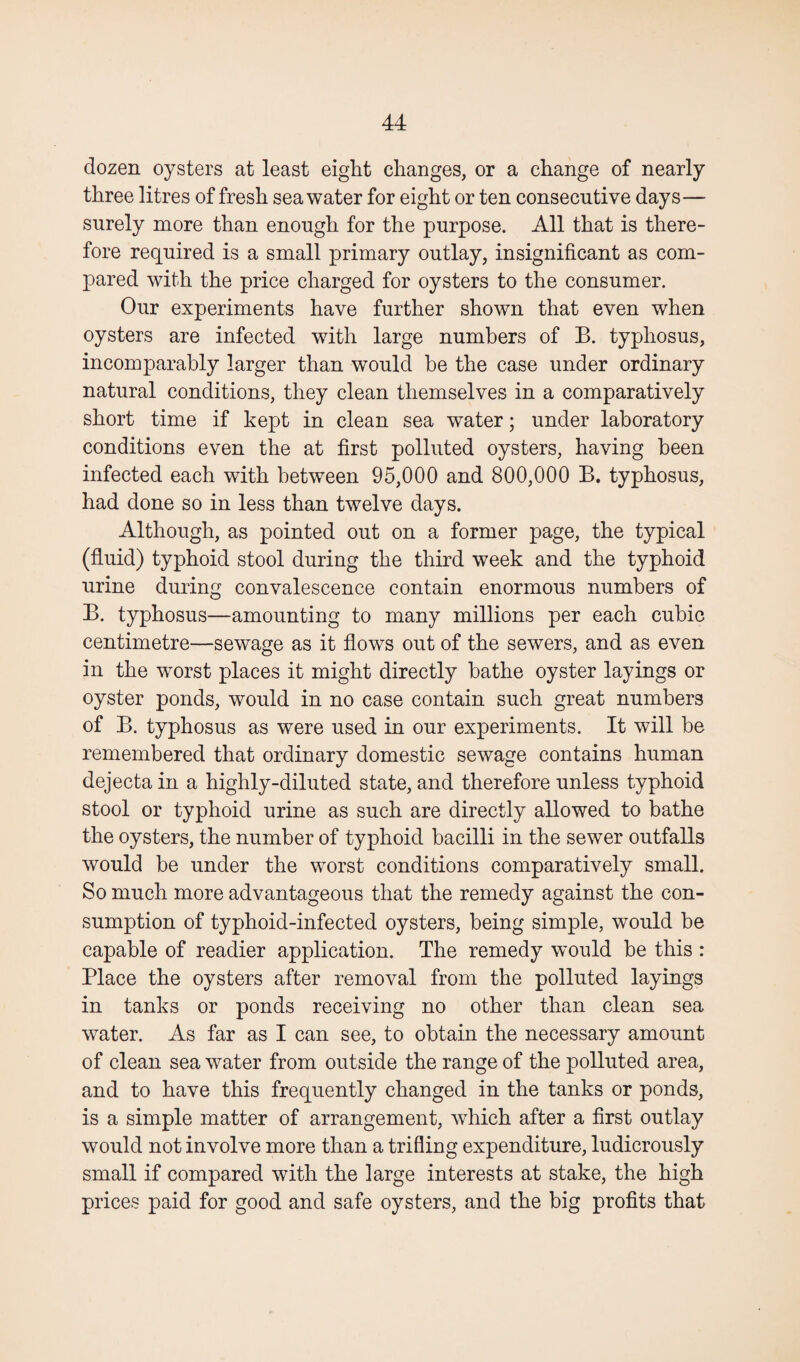 dozen oysters at least eight changes, or a change of nearly three litres of fresh seawater for eight or ten consecutive days— surely more than enough for the purpose. All that is there¬ fore required is a small primary outlay, insignificant as com¬ pared with the price charged for oysters to the consumer. Our experiments have further shown that even when oysters are infected with large numbers of B. typhosus, incomparably larger than would be the case under ordinary natural conditions, they clean themselves in a comparatively short time if kept in clean sea w^ater; under laboratory conditions even the at first polluted oysters, having been infected each with between 95,000 and 800,000 B. typhosus, had done so in less than twelve days. Although, as pointed out on a former page, the typical (fluid) typhoid stool during the third week and the typhoid urine during convalescence contain enormous numbers of B. typhosus—amounting to many millions per each cubic centimetre—sewage as it flows out of the sewers, and as even in the worst places it might directly bathe oyster layings or oyster ponds, would in no case contain such great numbers of B. typhosus as were used in our experiments. It will be remembered that ordinary domestic sewage contains human dejecta in a highly-diluted state, and therefore unless typhoid stool or typhoid urine as such are directly allowed to bathe the oysters, the number of typhoid bacilli in the sewer outfalls would be under the worst conditions comparatively small. So much more advantageous that the remedy against the con¬ sumption of typhoid-infected oysters, being simple, would be capable of readier application. The remedy would be this : Place the oysters after removal from the polluted layings in tanks or ponds receiving no other than clean sea water. As far as I can see, to obtain the necessary amount of clean sea water from outside the range of the polluted area, and to have this frequently changed in the tanks or ponds, is a simple matter of arrangement, which after a first outlay would not involve more than a trifling expenditure, ludicrously small if compared with the large interests at stake, the high prices paid for good and safe oysters, and the big profits that