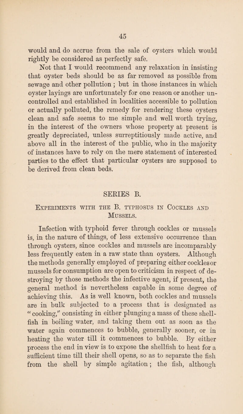 would and do accrue from the sale of oysters which would rightly be considered as perfectly safe. Not that I would recommend any relaxation in insisting that oyster beds should be as far removed as possible from sewage and other pollution ; but in those instances in which oyster layings are unfortunately for one reason or another un¬ controlled and established in localities accessible to pollution or actually polluted, the remedy for rendering these oysters clean and safe seems to me simple and well worth trying, in the interest of the owners whose property at present is greatly depreciated, unless surreptitiously made active, and above all in the interest of the public, who in the majority of instances have to rely on the mere statement of interested parties to the effect that particular oysters are supposed to be derived from clean beds. SEEIES B. Experiments with the B. typhosus in Cockles and Mussels. Infection with typhoid fever through cockles or mussels is, in the nature of things, of less extensive occurrence than through oysters, since cockles and mussels are incomparably less frequently eaten in a raw state than oysters. Although the methods generally employed of preparing either cockles or mussels for consumption are open to criticism in respect of de¬ stroying by those methods the infective agent, if present, the general method is nevertheless capable in some degree of achieving this. As is well known, both cockles and mussels are in bulk subjected to a process that is designated as “ cooking,” consisting in either plunging a mass of these shell¬ fish in boiling water, and taking them out as soon as the water again commences to bubble, generally sooner, or in heating the water till it commences to bubble. By either process the end in view is to expose the shellfish to heat for a sufficient time till their shell opens, so as to separate the fish from the shell by simple agitation; the fish, although