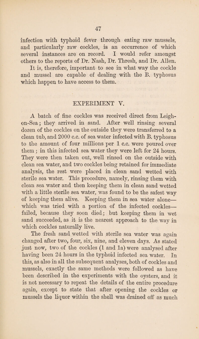 infection with typhoid fever through eating raw mussels, and particularly raw cockles, is an occurrence of which several instances are on record. I would refer amongst others to the reports of Dr. Nash, Dr. Thresh, and Dr. Allen. It is, therefore, important to see in what way the cockle and mussel are capable of dealing with the B. typhosus which happen to have access to them. EXPERIMENT V. A batch of fine cockles was received direct from Leigh- on-Sea; they arrived in sand. After well rinsing several dozen of the cockles on the outside they were transferred to a clean tub, and 2000 c.c. of sea water infected with B. typhosus to the amount of four millions per 1 c.c. were poured over them; in this infected sea water they were left for 24 hours. They were then taken out, well rinsed on the outside with clean sea water, and two cockles being retained for immediate analysis, the rest were placed in clean sand wetted with sterile sea water. This procedure, namely, rinsing them with clean sea water and then keeping them in clean sand wetted with a little sterile sea water, was found to be the safest way of keeping them alive. Keeping them in sea water alone— which was tried with a portion of the infected cockles— failed, because they soon died; but keeping them in wet sand succeeded, as it is the nearest approach to the way in which cockles naturally live. The fresh sand wetted with sterile sea water was again changed after two, four, six, nine, and eleven days. As stated just now, two of the cockles (1 and la) were analysed after having been 24 hours in the typhoid infected sea water. In this, as also in all the subsequent analyses, both of cockles and mussels, exactly the same methods were followed as have been described in the experiments with the oysters, and it is not necessary to repeat the details of the entire procedure again, except to state that after opening the cockles or mussels the liquor within the shell was drained off as much %