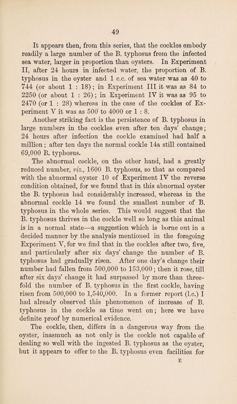 It appears then, from this series, that the cockles embody readily a large number of the B. typhosus from the infected sea water, larger in proportion than oysters. In Experiment II, after 24 hours in infected water, the proportion of B. typhosus in the oyster and 1 c.c. of sea water was as 40 to 744 (or about 1 : 18) ; in Experiment III it was as 84 to 2250 (or about 1 : 26) ; in Experiment IV it was as 95 to 2470 (or 1 : 28) whereas in the case of the cockles of Ex¬ periment V it was as 500 to 4000 or 1 : 8. Another striking fact is the persistence of B. typhosus in large numbers in the cockles even after ten days’ change; 24 hours after infection the cockle examined had half a million; after ten days the normal cockle 14a still contained 69,000 B. typhosus. The abnormal cockle, on the other hand, had a greatly reduced number, viz., 1600 B. typhosus, so that as compared with the abnormal oyster 10 of Experiment IV the reverse condition obtained, for we found that in this abnormal oyster the B. typhosus had considerably increased, whereas in the abnormal cockle 14 we found the smallest number of B. typhosus in the whole series. This would suggest that the B. typhosus thrives in the cockle well so long as this animal is in a normal state—a suggestion which is borne out in a decided manner by the analysis mentioned in the foregoing Experiment V, for we find that in the cockles after two, five, and particularly after six days’ change the number of B. typhosus had gradually risen. After one day’s change their number had fallen from 500,000 to 153,000; then it rose, till after six days’ change it had surpassed by more than three¬ fold the number of B. typhosus in the first cockle, having risen from 500,000 to 1,540,000. In a former report (l.c.) I had already observed this phenomenon of increase of B. typhosus in the cockle as time went on; here we have definite proof by numerical evidence. The cockle, then, differs in a dangerous way from the oyster, inasmuch as not only is the cockle not capable of dealing so well with the ingested B. typhosus as the oyster, but it appears to offer to the B. typhosus even facilities for E
