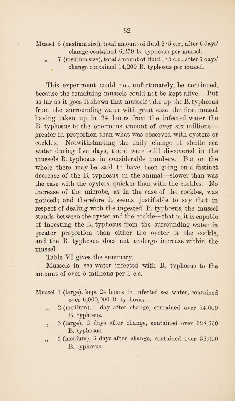 Mussel 6 (medium size), total amount of fluid 2 * 5 c.c., after 6 days’ change contained 6,250 B. typhosus per mussel. „ 7 (medium size), total amount of fluid 0 * 5 c.c., after 7 days’ change contained 14,200 B. typhosus per mussel. This experiment could not, unfortunately, be continued, because the remaining mussels could not be kept alive. But as far as it goes it shows that mussels take up the B. typhosus from the surrounding water with great ease, the first mussel having taken up in 24 hours from the infected water the B. typhosus to the enormous amount of over six millions— greater in proportion than what was observed with oysters or cockles. Notwithstanding the daily change of sterile sea water during five days, there were still discovered in the mussels B. typhosus in considerable numbers. But on the whole there may be said to have been going on a distinct decrease of the B. typhosus in the animal—slower than was the case with the oysters, quicker than with the cockles. No increase of the microbe, as in the case of the cockles, was noticed; and therefore it seems justifiable to say that in respect of dealing with the ingested B. typhosus, the mussel stands between the oyster and the cockle—that is, it is capable of ingesting the B. typhosus from the surrounding water in greater proportion than either the oyster or the cockle, and the B. typhosus does not undergo increase within the mussel. Table VI gives the summary. Mussels in sea water infected with B. typhosus to the amount of over 5 millions per 1 c.c. Mussel 1 (large), kept 24 hours in infected sea water, contained over 6,000,000 B. typhosus. ,, 2 (medium), 1 day after change, contained over 74,000 B. typhosus. „ 3 (large), 2 days after change, contained over 628,660 B. typhosus. ,, 4 (medium), 3 days after change, contained over 36,000 B. typhosus.
