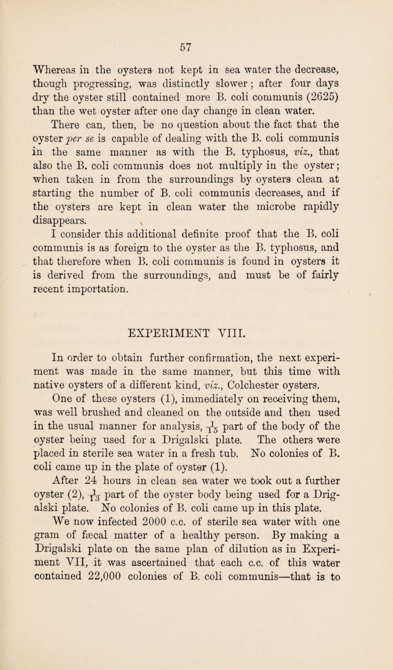 Whereas in the oysters not kept in sea water the decrease, though progressing, was distinctly slower; after four days dry the oyster still contained more B. coli communis (2625) than the wet oyster after one day change in clean water. There can, then, be no question about the fact that the oyster per se is capable of dealing with the B. coli communis in the same manner as with the B. typhosus, viz., that also the B. coli communis does not multiply in the oyster; when taken in from the surroundings by oysters clean at starting the number of B. coli communis decreases, and if the oysters are kept in clean water the microbe rapidly disappears. I consider this additional definite proof that the B. coli communis is as foreign to the oyster as the B. typhosus, and that therefore when B. coli communis is found in oysters it is derived from the surroundings, and must be of fairly recent importation. EXPERIMENT VIII. In order to obtain further confirmation, the next experi¬ ment was made in the same manner, but this time with native oysters of a different kind, viz., Colchester oysters. One of these oysters (1), immediately on receiving them, was well brushed and cleaned on the outside and then used in the usual manner for analysis, -jE part of the body of the oyster being used for a Drigalski plate. The others were placed in sterile sea water in a fresh tub. No colonies of B. coli came up in the plate of oyster (1). After 24 hours in clean sea water we took out a further oyster (2), ^ part of the oyster body being used for a Drig¬ alski plate. No colonies of B. coli came up in this plate. We now infected 2000 c.c. of sterile sea water with one gram of fiscal matter of a healthy person. By making a Drigalski plate on the same plan of dilution as in Experi¬ ment VII, it was ascertained that each c.c. of this water contained 22,000 colonies of B. coli communis—that is to