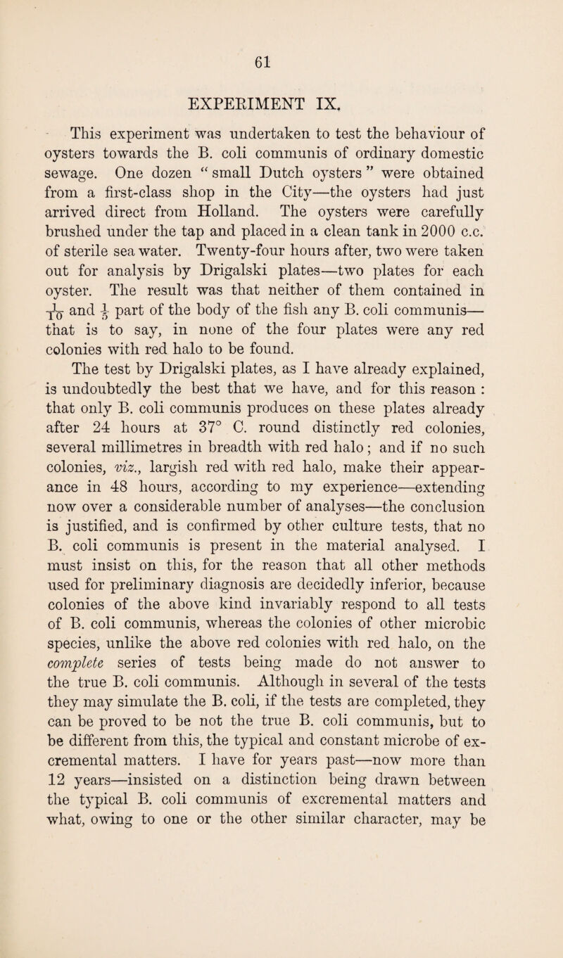 EXPERIMENT IX. This experiment was undertaken to test the behaviour of oysters towards the B. coli communis of ordinary domestic sewage. One dozen “ small Dutch oysters ” were obtained from a first-class shop in the City—the oysters had just arrived direct from Holland. The oysters were carefully brushed under the tap and placed in a clean tank in 2000 c.c. of sterile sea water. Twenty-four hours after, two were taken out for analysis by Drigalski plates—two plates for each oyster. The result was that neither of them contained in and l part of the body of the fish any B. coli communis— that is to say, in none of the four plates were any red colonies with red halo to be found. The test by Drigalski plates, as I have already explained, is undoubtedly the best that we have, and for this reason : that only B. coli communis produces on these plates already after 24 hours at 37° C. round distinctly red colonies, several millimetres in breadth with red halo; and if no such colonies, viz., largish red with red halo, make their appear¬ ance in 48 hours, according to my experience—extending now over a considerable number of analyses—the conclusion is justified, and is confirmed by other culture tests, that no B. coli communis is present in the material analysed. I must insist on this, for the reason that all other methods used for preliminary diagnosis are decidedly inferior, because colonies of the above kind invariably respond to all tests of B. coli communis, whereas the colonies of other microbic species, unlike the above red colonies with red halo, on the complete series of tests being made do not answer to the true B. coli communis. Although in several of the tests they may simulate the B. coli, if the tests are completed, they can be proved to be not the true B. coli communis, but to be different from this, the typical and constant microbe of ex- cremental matters. I have for years past—now more than 12 years—insisted on a distinction being drawn between the typical B. coli communis of excremental matters and what, owing to one or the other similar character, may be