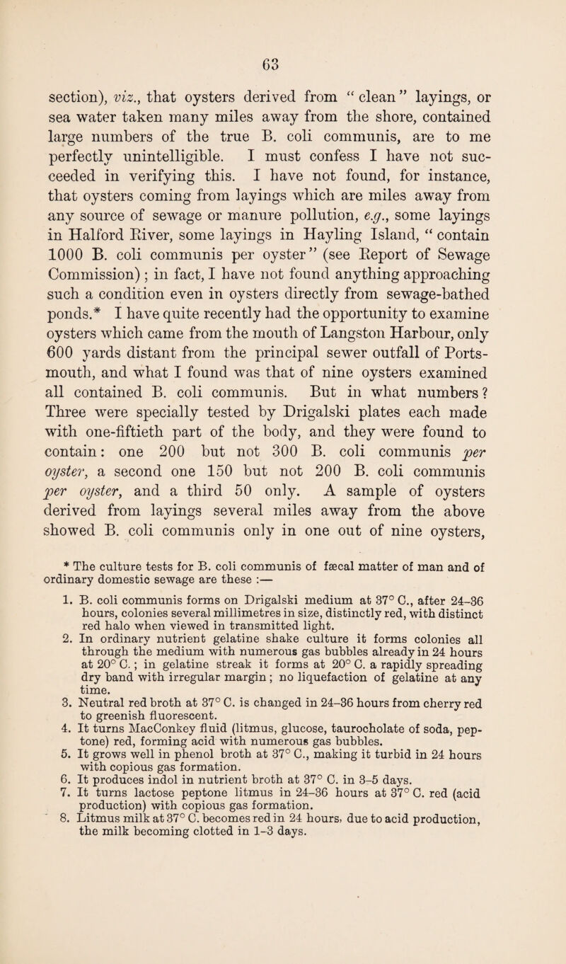 section), viz., that oysters derived from “ clean ” layings, or sea water taken many miles away from the shore, contained large numbers of the true B. coli communis, are to me perfectly unintelligible. I must confess I have not suc¬ ceeded in verifying this. I have not found, for instance, that oysters coming from layings which are miles away from any source of sewage or manure pollution, e.g., some layings in Halford River, some layings in Hayling Island, “ contain 1000 B. coli communis per oyster” (see Report of Sewage Commission) ; in fact, I have not found anything approaching such a condition even in oysters directly from sewage-bathed ponds.* I have quite recently had the opportunity to examine oysters which came from the mouth of Langston Harbour, only 600 yards distant from the principal sewer outfall of Ports¬ mouth, and what I found was that of nine oysters examined all contained B. coli communis. But in what numbers ? Three were specially tested by Drigalski plates each made with one-fiftieth part of the body, and they were found to contain: one 200 but not 300 B. coli communis per oyster, a second one 150 but not 200 B. coli communis per oyster, and a third 50 only. A sample of oysters derived from layings several miles away from the above showed B. coli communis only in one out of nine oysters, * The culture tests for B. coli communis of faecal matter of man and of ordinary domestic sewage are these :— 1. B. coli communis forms on Drigalski medium at 37° C., after 24-36 hours, colonies several millimetres in size, distinctly red, with distinct red halo when viewed in transmitted light. 2. In ordinary nutrient gelatine shake culture it forms colonies all through the medium with numerous gas bubbles already in 24 hours at 20° C. ; in gelatine streak it forms at 20° C. a rapidly spreading dry band with irregular margin; no liquefaction of gelatine at any time. 3. Neutral red broth at 37° C. is changed in 24-36 hours from cherry red to greenish fluorescent. 4. It turns MacConkey fluid (litmus, glucose, taurocholate of soda, pep¬ tone) red, forming acid with numerous gas bubbles. 5. It grows well in phenol broth at 37° C., making it turbid in 24 hours with copious gas formation. 6. It produces indol in nutrient broth at 37° C. in 3-5 days. 7. It turns lactose peptone litmus in 24-36 hours at 37° C. red (acid production) with copious gas formation. 8. Litmus milk at 37° C. becomes red in 24 hours, due to acid production, the milk becoming clotted in 1-3 days.