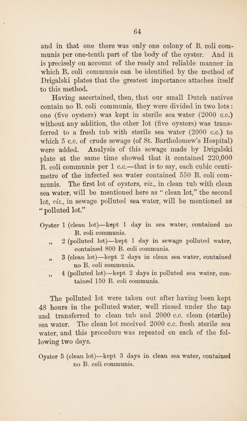 and in that one there was only one colony of B. coli com¬ munis per one-tenth part of the body of the oyster. And it is precisely on account of the ready and reliable manner in which B. coli communis can be identified by the method of Drigalski plates that the greatest importance attaches itself to this method. Having ascertained, then, that our small Dutch natives contain no B. coli communis, they were divided in two lots : one (five oysters) was kept in sterile sea water (2000 c.c.) without any addition, the other lot (five oysters) was trans¬ ferred to a fresh tub with sterile sea water (2000 c.c.) to which 5 c.c. of crude sewage (of St. Bartholomew’s Hospital) were added. Analysis of this sewage made by Drigalski plate at the same time showed that it contained 220,000 B. coli communis per 1 c.c.—that is to say, each cubic centi¬ metre of the infected sea water contained 550 B. coli com¬ munis. The first lot of oysters, viz., in clean tub with clean sea water, will be mentioned here as “ clean lot,” the second lot, viz., in sewage polluted sea water, will be mentioned as “ polluted lot.” Oyster 1 (clean lot)—kept 1 day in sea water, contained no B. coli communis. ,, 2 (polluted lot)—kept 1 day in sewage polluted water, contained 800 B. coli communis. „ 3 (clean lot)—kept 2 days in clean sea water, contained no B. coli communis. ,, 4 (polluted lot)—kept 2 days in polluted sea water, con¬ tained 150 B. coli communis. The polluted lot were taken out after having been kept 48 hours in the polluted water, well rinsed under the tap and transferred to clean tub and 2000 c.c. clean (sterile) sea water. The clean lot received 2000 c.c. fresh sterile sea water, and this procedure was repeated on each of the fol¬ lowing two days. Oyster 5 (clean lot)—kept 3 days in clean sea water, contained no B. coli communis.