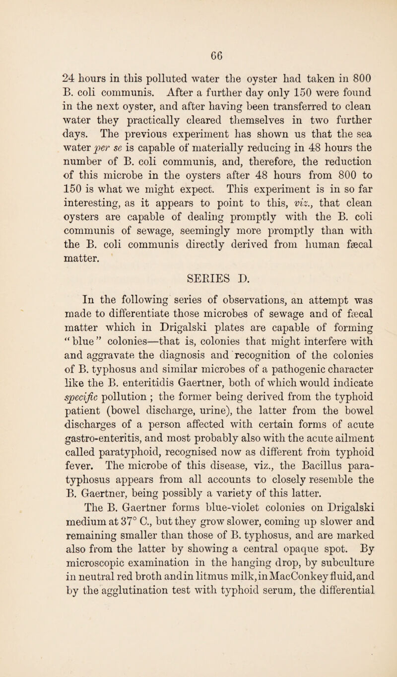 24 hours in this polluted water the oyster had taken in 800 B. coli communis. After a further day only 150 were found in the next oyster, and after having been transferred to clean water they practically cleared themselves in two further days. The previous experiment has shown us that the sea water per sc is capable of materially reducing in 48 hours the number of B. coli communis, and, therefore, the reduction of this microbe in the oysters after 48 hours from 800 to 150 is what we might expect. This experiment is in so far interesting, as it appears to point to this, viz., that clean oysters are capable of dealing promptly with the B. coli communis of sewage, seemingly more promptly than with the B. coli communis directly derived from human fecal matter. SERIES D. In the following series of observations, an attempt was made to differentiate those microbes of sewage and of fecal matter which in Drigalski plates are capable of forming “ blue ” colonies—that is, colonies that might interfere with and aggravate the diagnosis and recognition of the colonies of B. typhosus and similar microbes of a pathogenic character like the B. enteritidis Gaertner, both of which would indicate specific pollution ; the former being derived from the typhoid patient (bowel discharge, urine), the latter from the bowel discharges of a person affected with certain forms of acute gastro-enteritis, and most probably also with the acute ailment called paratyphoid, recognised now as different from typhoid fever. The microbe of this disease, viz., the Bacillus para- typhosus appears from all accounts to closely resemble the B. Gaertner, being possibly a variety of this latter. The B. Gaertner forms blue-violet colonies on Drigalski medium at 37° C., but they grow slower, coming up slower and remaining smaller than those of B. typhosus, and are marked also from the latter by showing a central opaque spot. By microscopic examination in the hanging drop, by subculture in neutral red broth and in litmus milk, in MacConkey fluid, and by the agglutination test with typhoid serum, the differential