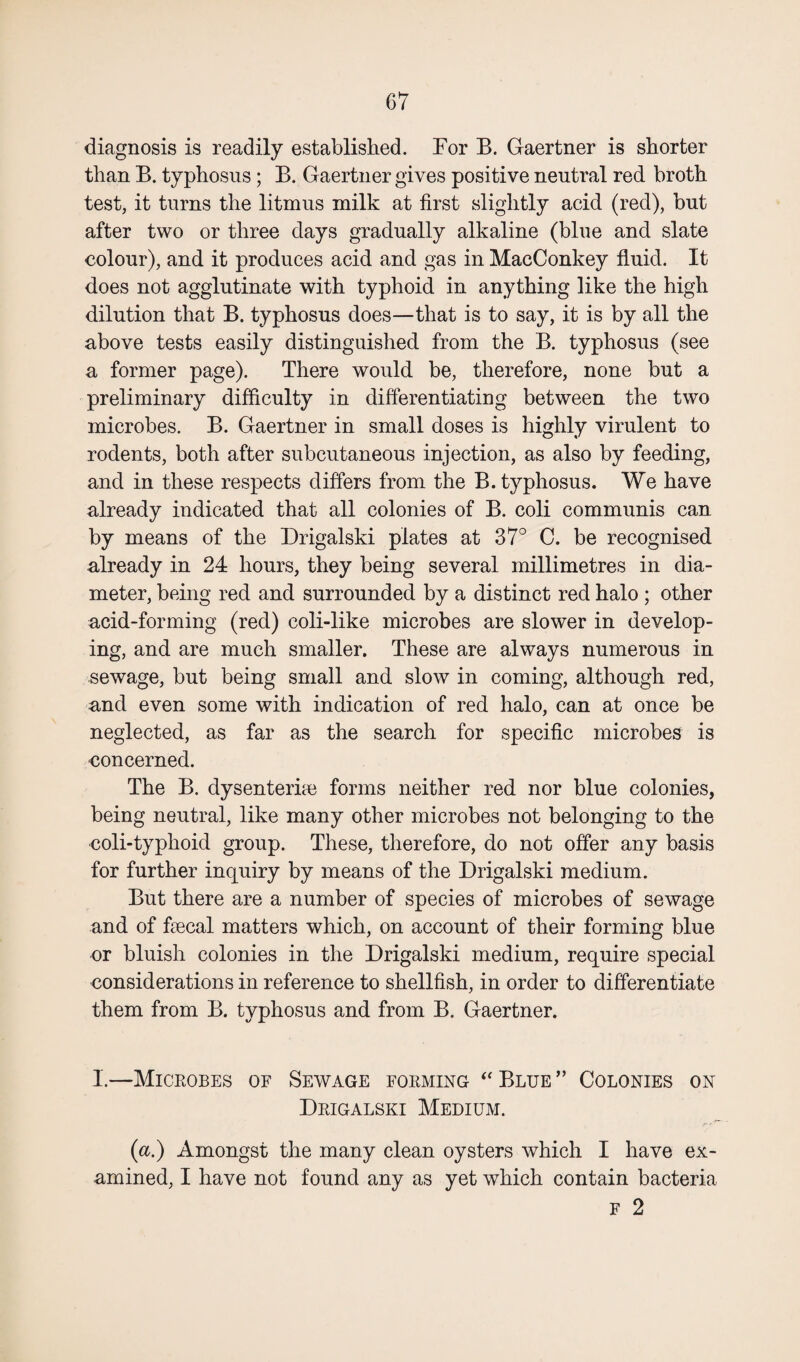 diagnosis is readily established. For B. Gaertner is shorter than B. typhosus; B. Gaertner gives positive neutral red broth test, it turns the litmus milk at first slightly acid (red), but after two or three days gradually alkaline (blue and slate colour), and it produces acid and gas in MacConkey fluid. It does not agglutinate with typhoid in anything like the high dilution that B. typhosus does—that is to say, it is by all the above tests easily distinguished from the B. typhosus (see a former page). There would be, therefore, none but a preliminary difficulty in differentiating between the two microbes. B. Gaertner in small doses is highly virulent to rodents, both after subcutaneous injection, as also by feeding, and in these respects differs from the B. typhosus. We have already indicated that all colonies of B. coli communis can by means of the Drigalski plates at 37° C. be recognised already in 24 hours, they being several millimetres in dia¬ meter, being red and surrounded by a distinct red halo ; other acid-forming (red) coli-like microbes are slower in develop¬ ing, and are much smaller. These are always numerous in sewage, but being small and slow in coming, although red, and even some with indication of red halo, can at once be neglected, as far as the search for specific microbes is concerned. The B. dysenteric forms neither red nor blue colonies, being neutral, like many other microbes not belonging to the coli-typhoid group. These, therefore, do not offer any basis for further inquiry by means of the Drigalski medium. But there are a number of species of microbes of sewage and of fecal matters which, on account of their forming blue or bluish colonies in the Drigalski medium, require special considerations in reference to shellfish, in order to differentiate them from B. typhosus and from B. Gaertner. I.—Microbes of Sewage forming “ Blue ” Colonies on Drigalski Medium. {a.) Amongst the many clean oysters which I have ex¬ amined, I have not found any as yet which contain bacteria f 2