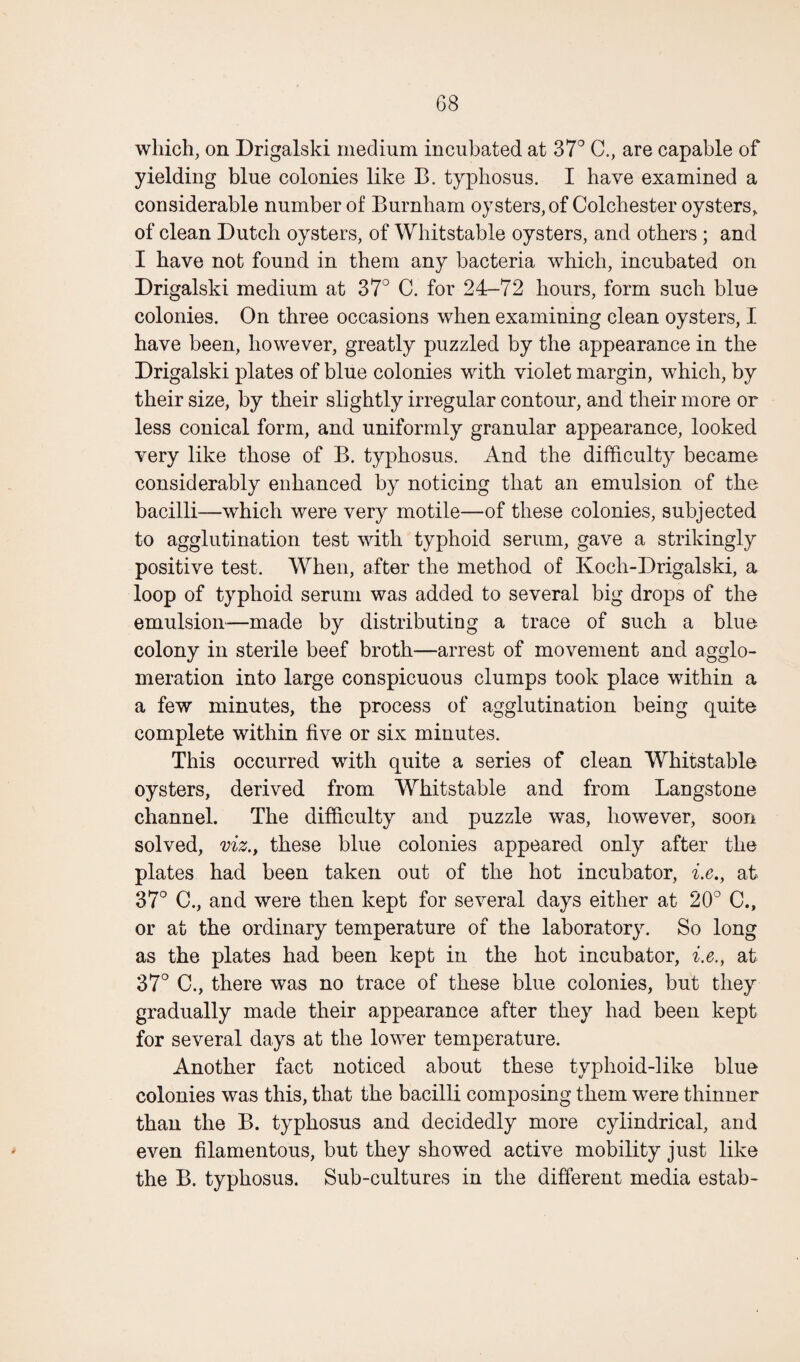 which, on Drigalski medium incubated at 37° C., are capable of yielding blue colonies like B. typhosus. I have examined a considerable number of Burnham oysters, of Colchester oysters, of clean Dutch oysters, of Whitstable oysters, and others ; and I have not found in them any bacteria which, incubated on Drigalski medium at 37° C. for 24-72 hours, form such blue colonies. On three occasions when examining clean oysters, I have been, however, greatly puzzled by the appearance in the Drigalski plates of blue colonies with violet margin, which, by their size, by their slightly irregular contour, and their more or less conical form, and uniformly granular appearance, looked very like those of B. typhosus. And the difficulty became considerably enhanced by noticing that an emulsion of the bacilli—which were very motile—of these colonies, subjected to agglutination test with typhoid serum, gave a strikingly positive test. When, after the method of Koch-Drigalski, a loop of typhoid serum was added to several big drops of the emulsion—made by distributing a trace of such a blue colony in sterile beef broth—arrest of movement and agglo¬ meration into large conspicuous clumps took place within a a few minutes, the process of agglutination being quite complete within five or six minutes. This occurred with quite a series of clean Whitstable oysters, derived from Whitstable and from Langstone channel. The difficulty and puzzle was, however, soon solved, viz., these blue colonies appeared only after the plates had been taken out of the hot incubator, i.e., at 37° C., and were then kept for several days either at 20° C., or at the ordinary temperature of the laboratory. So long as the plates had been kept in the hot incubator, i.e., at 37° C., there was no trace of these blue colonies, but they gradually made their appearance after they had been kept for several days at the lower temperature. Another fact noticed about these typhoid-like blue colonies was this, that the bacilli composing them were thinner than the B. typhosus and decidedly more cylindrical, and even filamentous, but they showed active mobility just like the B. typhosus. Sub-cultures in the different media estab-