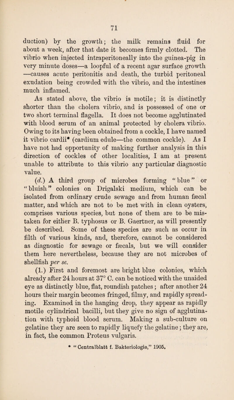 duction) by the growth; the milk remains fluid for about a week, after that date it becomes firmly clotted. The vibrio when injected intraperitoneally into the guinea-pig in very minute doses—a loopful of a recent agar surface growth —causes acute peritonitis and death, the turbid peritoneal exudation being crowded with the vibrio, and the intestines much inflamed. As stated above, the vibrio is motile; it is distinctly shorter than the cholera vibrio, and is possessed of one or two short terminal flagella. It does not become agglutinated with blood serum of an animal protected by cholera vibrio. Owing to its having been obtained from a cockle, I have named it vibrio eardii* (cardium edule—the common cockle). As I have not had opportunity of making further analysis in this direction of cockles of other localities, I am at present unable to attribute to this vibrio any particular diagnostic value. (<d.) A third group of microbes forming “ blue ” or “ bluish ” colonies on Drigalski medium, which can be isolated from ordinary crude sewage and from human flecal matter, and which are not to be met with in clean oysters, comprises various species, but none of them are to be mis¬ taken for either B. typhosus or B. Gaertner, as will presently be described. Some of these species are such as occur in filth of various kinds, and, therefore, cannot be considered as diagnostic for sewage or ftecals, but we will consider them here nevertheless, because they are not microbes of shellfish per se. (1.) First and foremost are bright blue colonies, which already after 24 hours at 37° C. can be noticed with the unaided eye as distinctly blue, flat, roundish patches; after another 24 hours their margin becomes fringed, filmy, and rapidly spread¬ ing. Examined in the hanging drop, they appear as rapidly motile cylindrical bacilli, but they give no sign of agglutina¬ tion with typhoid blood serum. Making a sub-culture on gelatine they are seen to rapidly liquefy the gelatine; they are, in fact, the common Proteus vulgaris. * “ Centralblatt f. Bakteriologie,” 1905,