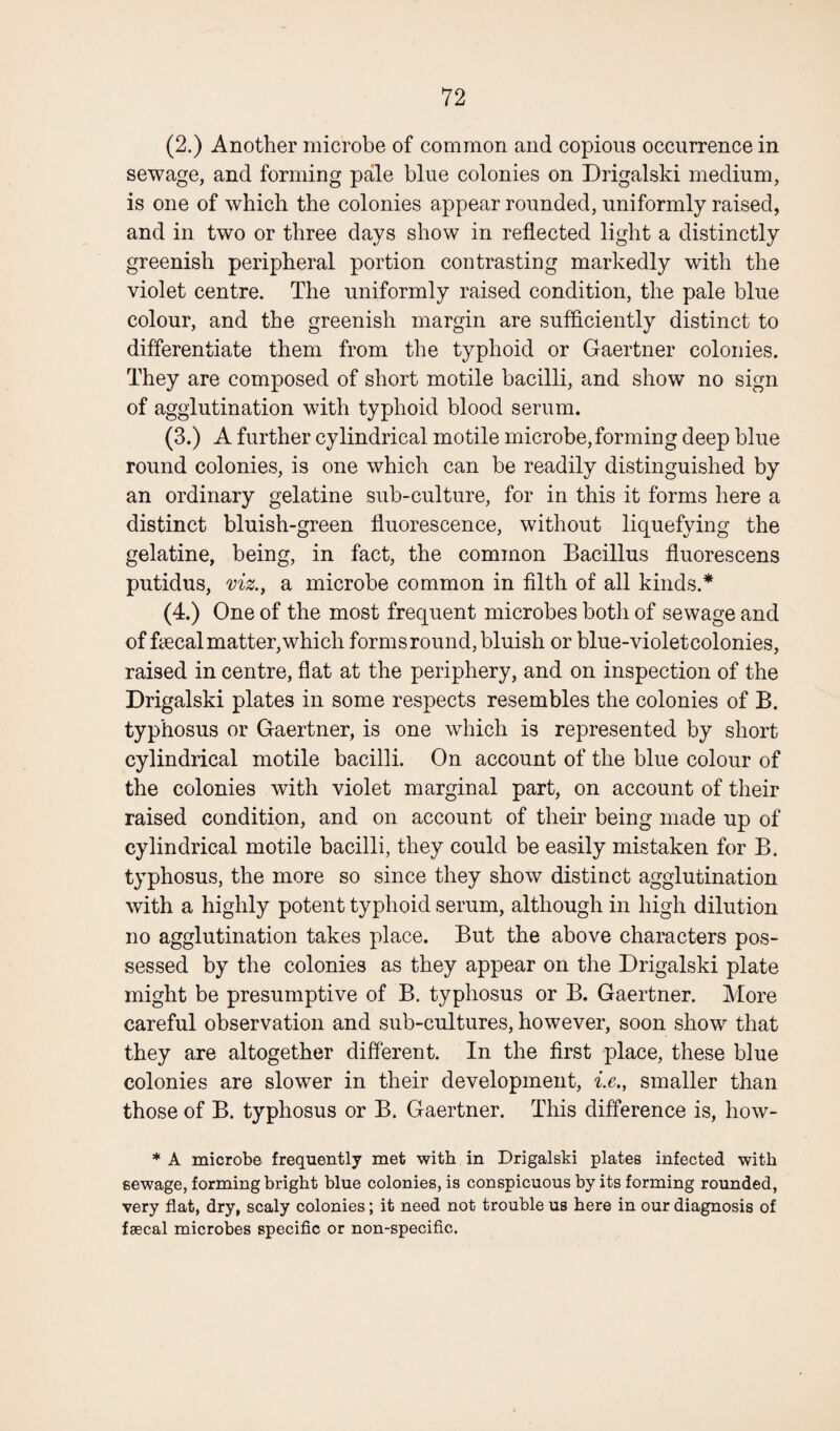 (2.) Another microbe of common and copious occurrence in sewage, and forming pale blue colonies on Drigalski medium, is one of which the colonies appear rounded, uniformly raised, and in two or three days show in reflected light a distinctly greenish peripheral portion contrasting markedly with the violet centre. The uniformly raised condition, the pale blue colour, and the greenish margin are sufficiently distinct to differentiate them from the typhoid or Gaertner colonies. They are composed of short motile bacilli, and show no sign of agglutination with typhoid blood serum. (3.) A further cylindrical motile microbe,forming deep blue round colonies, is one which can be readily distinguished by an ordinary gelatine sub-culture, for in this it forms here a distinct bluish-green fluorescence, without liquefying the gelatine, being, in fact, the common Bacillus fluorescens putidus, viz., a microbe common in filth of all kinds.* (4.) One of the most frequent microbes botli of sewage and of ffecal matter, which forms round, bluish or blue-violet colonies, raised in centre, flat at the periphery, and on inspection of the Drigalski plates in some respects resembles the colonies of B. typhosus or Gaertner, is one which is represented by short cylindrical motile bacilli. On account of the blue colour of the colonies with violet marginal part, on account of their raised condition, and on account of their being made up of cylindrical motile bacilli, they could be easily mistaken for B. typhosus, the more so since they show distinct agglutination with a highly potent typhoid serum, although in high dilution no agglutination takes place. But the above characters pos¬ sessed by the colonies as they appear on the Drigalski plate might be presumptive of B. typhosus or B. Gaertner. More careful observation and sub-cultures, however, soon show that they are altogether different. In the first place, these blue colonies are slower in their development, i.e., smaller than those of B. typhosus or B. Gaertner. This difference is, liow- * A microbe frequently met with in Drigalski plates infected with sewage, forming bright blue colonies, is conspicuous by its forming rounded, very flat, dry, scaly colonies; it need not trouble us here in our diagnosis of faecal microbes specific or non-specific.